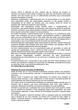 Quanto melhor a definição do foco, maiores são as chances de sucesso no
mercado, da mesma forma existe a inibição da ação dos concorrentes sobre seus
clientes, mas não impede que em um determinado momentos seus consumidores
troquem de produtos e marcas.
Gerenciar corretamente o relacionamento com os consumidores é um dos pontos
mais importantes dentro das organizações, querendo ou não sempre existirá a
necessidade de se ofertar um produto para uma pessoa, afinal de contas os
produtos são criados por pessoas e para pessoas.
Diariamente são necessários muitos estudos sobre o comportamento do
consumidor, que quando aliados às pesquisas e aos bancos de dados da empresa,
permitem encontrar novas oportunidades e também revelam muitos dos motivos que
levam aquele consumidor a adquirir os seus produtos.
Em certos momentos o relacionamento entre as empresas e os consumidores pode
trazer mais vantagens do que se imagina, principalmente quando a organização
sabe que sem consumidores não há uma razão para ela existir, que sem pessoas
não há como criar novos produtos ou serviços e que a troca de informações entre a
organização e seus consumidores permite encontrar as oportunidades.
Enquanto algumas organizações estão preocupadas em produzir, existem empresas
buscando soluções mais eficazes para seus consumidores, que agregam valor ao
produto e atendem perfeitamente aos seus desejos.
Um bom relacionamento com os consumidores pode ser percebido no ponto de
vendas das organizações, onde o cliente se sente muito bem e as portas sempre
estarão abertas para futuras aquisições destes consumidores.
Mas como o mercado está sempre mudando, e os consumidores também, é possível
que algumas organizações cometam equívocos em seus treinamentos,
transformando os consumidores em um único ser e enviando seus clientes para a
concorrência.
O relacionamento com o consumidor é uma união que deve trazer benefícios para
ambos, que transforme o desejo do consumidor em realidade, principalmente porque
se você não o fizer, a concorrência certamente o fará.
Por Rafael Mauricio Menshhein

Pesquisa de novos mercados em Marketing
Antes de entrar em um novo mercado é altamente indicado realizar uma pesquisa,
conhecer o seu funcionamento, suas leis, o comportamento do consumidor e seus
costumes.
Mesmo assim é possível que hajam dificuldades em colocar seus produtos ou
serviços neste mercado, o que, inicialmente, é muito comum e faz parte também da
cultura diferente que está se inserindo em um novo ambiente.
Em muitos casos os investimentos realizados em pesquisa podem apontar que um
mercado não é atrativo, que seus consumidores, bem como seus hábitos e
costumes, dificilmente aceitarão um produto estrangeiro em suas prateleiras.
Também é possível que a aceitação dos novos produtos seja muito positiva, desde
que os estudos de mercado e suas pesquisas sejam bem executadas, que seus
consumidores obtenham o maior número de informações possíveis e possam testar
os produtos.
Em certas situações é possível perceber como a pesquisa pode ser fundamental
para a escolha de um novo mercado, de acordo com a cultura do país, região ou
cidade, é possível adequar a comunicação, realizar mudanças em embalagens ou
mudar o nome do produto.

                                                                          315
 