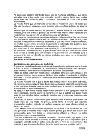 As pesquisas acabam apontando quais são as melhores estratégias que serão
utilizadas para entrar neste novo mercado, também trazem dados que, muitas
vezes, não são percebidos pela concorrência, permitindo encontrar uma grande
oportunidade.
Da mesma forma que um mercado novo pode ser muito bem-vindo, há riscos que
não são visíveis em pesquisas, como algumas leis específicas, políticas de governo
etc.
Sempre que um novo mercado for procurado, existem cuidados que devem ser
tomados, pois nem todas as pessoas do mundo estão interessadas no produto que
você oferece, mas sempre há um consumidor para ser atendido.
Com a grande quantidade de pesquisas realizadas pelas organizações, percebe-se
também que em alguns casos o seu uso efetivo é minimizado, pois para algumas
pessoas as respostas não eram as esperadas, o que não é uma completa verdade,
em muitos casos o maior problema é justamente a elaboração das questões, que,
aliadas ao público-alvo errado acabam distorcendo o cenário.
Mas uma coisa é certa, enquanto uma organização puder realizar pesquisas antes
de entrar em um novo mercado, é praticamente certo que sua decisão será muito
mais precisa e correta, pois nem sempre é viável entrar em um mercado pura e
simplesmente com a intenção de ofertar produtos sem saber se o consumidor
realmente os deseja.
Por Rafael Mauricio Menshhein

Compreensão das pesquisas de Marketing
Transformar os dados coletados em informações realmente úteis para a organização
é fruto de muito conhecimento e, interpretando adequadamente uma pesquisa,
pode-se chegar a um resultado muito melhor do que os concorrentes.
Todos os dados podem ser trabalhados e estudados para que sejam utilizados em
um certo momento, mas o excesso também pode acabar prejudicando o trabalho
realizado, pois uma gama muito extensa de informações acaba distorcendo o foco
real do estudo.
Da mesma maneira com a qual a coleta dos dados pode ser muito bem elaborada,
há momentos em que alguns filtros devem ser criados para trazer até a organização
o que realmente importa, gerando mais conhecimento e permitindo estudos mais
aprofundados do assunto em questão.
As pesquisas têm como missão trazer dados relevantes e que agreguem valor no
estudo realizado, mesmo assim há momentos em que o público-alvo passa muito
mais do que simples dados, revelando desejos que em algumas pesquisas não
aparecem.
Com o uso da internet o consumidor pode sentir-se mais a vontade para revelar um
pouco mais do seu modo de pensar, desta forma é natural que algumas
organizações acabem optando por realizar pesquisas em suas páginas (sites) ou
mesmo por e-mail.
Como existem mais ferramentas disponíveis atualmente, a facilidade em se criar
uma pesquisa é evidente, mas sempre existem pontos que devem ser levados em
consideração, pois nem todos os consumidores utilizam a internet ou estão
dispostos a responder questionários.
Durante a elaboração das questões é necessário criar uma ordem lógica para que o
consumidor possa entender o assunto da pesquisa, por isso é importante que a
linguagem utilizada também esteja alinhada com o nível de conhecimento das
pessoas, e quanto maior a facilidade de se ler e entender uma questão, melhor.

                                                                           316
 