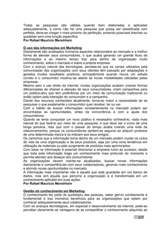 Todas as pesquisas são válidas quando bem elaboradas e aplicadas
adequadamente, e como não há uma pesquisa que possa ser classificada com
perfeita, deve-se chegar o mais próximo da perfeição, evitando possíveis brechas ou
questões sem uma função específica.
Por Rafael Mauricio Menshhein

O uso das informações em Marketing
Diariamente são analisados inúmeros aspectos relacionados ao mercado e a melhor
forma de atender seus consumidores, o que acaba gerando um grande fluxo de
informações e ao mesmo tempo traz para dentro da organização muito
conhecimento, sobre o mercado e sobre a própria empresa.
Com o avanço natural das tecnologias, percebe-se que os canais utilizados pela
comunicação das organizações com seus clientes têm passado por adaptações e
gerados muitos resultados positivos, principalmente quando houve um estudo
correto e o consumidor mostrou-se aberto às novas modalidades utilizadas pelas
empresas.
Mesmo sem o uso direto da internet, muitas organizações acabam criando formas
diferenciadas de chamar a atenção de seus consumidores, criam campanhas para
um público-alvo que tem preferência por um meio de comunicação tradicional ou
então optam pela interação do consumidor e a campanha.
Diante dos recursos conhecidos atualmente, torna-se maior a necessidade de se
pesquisar o que exatamente o consumidor quer receber, ler ou ver.
Com o hábito de buscar informações constantemente no mercado podem ser
encontradas as oportunidades, antes da concorrência e com a ajuda dos
consumidores.
Quando se tenta conquistar um novo público é necessário conhecê-lo, nada mais
natural do que fazê-lo por meio de uma pesquisa, e que deve ser o início de uma
longa parceria, mas que com o passar do tempo acaba criando uma rede de
relacionamentos, porque os consumidores sentem-se seguros ao adquirir produtos
de uma determinada marca e os indicam aos seus amigos.
Os caminhos que a informação toma dentro de um mercado podem mudar os ciclos
de vida de uma organização e de seus produtos, seja por uma nova tendência em
utilização de materiais ou pelo surgimento de produtos mais aprimorados.
Com base na informação é possível direcionar a empresa rumo ao sucesso, desde
que toda esta informação traga um conhecimento mais profundo do momento e
permita atender aos desejos dos consumidores.
As organizações devem manter-se atualizadas, buscar novas informações
diariamente e compartilhá-las com seus colaboradores, gerando mais conhecimento
e abrindo novas oportunidades no mercado.
A informação mais importante não é aquela que está guardada em um banco de
dados, mas sim aquela que percorre a organização e é transformada em um
conhecimento aplicado em suas ações.
Por Rafael Mauricio Menshhein

Gestão do conhecimento em Marketing
O conhecimento faz parte do quotidiano das pessoas, saber geri-lo corretamente é
fundamental e traz inúmeros benefícios para as organizações que optam por
conhecer adequadamente seus colaboradores.
Com os avanços tecnológicos, em especial o desenvolvimento da internet, pode-se
perceber claramente as vantagens de se compartilhar o conhecimento adquirido ao

                                                                            317
 