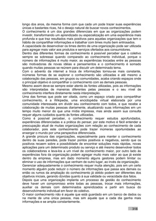 longo dos anos, da mesma forma com que cada um pode trazer suas experiências
únicas e bastantes ricas, há o desejo natural de buscar novos conhecimentos.
O conhecimento é um dos grandes diferenciais em que as organizações podem
investir, transformando um aprendizado ou especialização em uma experiência mais
profunda e que traz resultados mais positivos para aquelas organizações que tem o
hábito de compartilhar informações e trabalhar com times muito bem entrosados.
A capacidade de desenvolver os times dentro de uma organização pode ser utilizada
para agregar mais valor aos produtos e serviços ofertados aos consumidores.
Dentro das diferentes formas de conhecimento é possível perceber que o coletivo
sempre se sobressai quando comparado ao conhecimento individual, porque o
número de informações é muito maior, as experiências trocadas entre as pessoas
são motivadoras de novas idéias e pensamentos e o conhecimento é somado
quando muitas pessoas se reúnem para discutir um determinado tema.
Com o advento da internet a troca de informações tornou-se mais constante,
inúmeras formas de se explorar o conhecimento são utilizadas e até mesmo a
colaboração das pessoas, em grupos ou comunidades, acaba criando espaços onde
o principal objetivo é compartilhar o conhecimento com as demais pessoas.
Mesmo assim deve-se sempre estar atento às fontes utilizadas, pois as informações
são interpretadas de maneiras diferentes pelas pessoas e o seu nível de
conhecimento interfere diretamente nesta interpretação.
Uma das formas que pode ser citada, como um espaço criado para compartilhar
conhecimento, é a Wikipedia, uma enciclopédia virtual elaborada por uma
comunidade interessada em dividir seu conhecimento com todos, e que recebe a
colaboração de muitas pessoas diariamente, atualizando suas informações em um
tempo muito menor do que uma mídia impressa, mas ainda assim sua consulta
requer alguns cuidados quanto às fontes utilizadas.
Como é possível perceber, o conhecimento requer estudos aprofundados,
experiências diferenciadas e a prática do pensar, por este motivo é fácil entender a
preocupação atual de muitas organizações com relação ao conhecimento de cada
colaborador, pois este conhecimento pode trazer inúmeras oportunidades ao
enxergar o mundo por uma perspectiva diferenciada.
A grande procura das organizações, especialmente para manter o conhecimento
dentro de suas paredes, pode trazer pontos positivos e negativos, sendo que os
positivos recaem sobre a possibilidade de encontrar soluções mais rápidas, novas
aplicações para um determinado produto ou serviço e até mesmo desenvolver todos
os colaboradores e leva-los a um nível de conhecimento maior, por outro lado às
experiências fora da organização podem agregar muito mais valor ao que já existe
dentro da empresa, mas em dado momento alguns gestores podem limitar ou
eliminar o uso de informações que venham de outro lugar, ao invés da organização.
Gerenciar adequadamente o conhecimento requer muita atenção, pois em um certo
momento alguém pode reduzir o número de informações que passa aos demais ou
então os rumos da ampliação do conhecimento já obtido podem ser diferentes dos
objetivos iniciais, gerando dúvidas quanto à sua validade ou veracidade dos fatos.
Depois que uma organização implanta um processo de gestão do conhecimento
deve haver um compromisso entre todas as pessoas, trocar mais informações,
auxiliar os demais com determinados aprendizados e partir em busca do
desenvolvimento individual em favor do coletivo.
O maior conhecimento não é aquele que está guardado em um banco de dados ou
na mente de uma única pessoa, mas sim aquele que a cada dia ganha mais
informações e se amplia constantemente.

                                                                             318
 