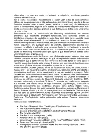 elaborados com base em muito conhecimento e sabedoria, um destes grandes
homens é Peter Drucker.
Ter o nome reconhecido mundialmente é saber usar todos os conhecimentos
obtidos ao longo da carreira e vida, aplicando-os corretamente em seu dia-a-dia, as
fronteiras criadas pelos homens (países, estados, cidades etc) não conseguem
barrar o conhecimento, hoje em dia o acesso ao conhecimento é rápido e fácil, mas
ainda assim questões egoístas proíbem a sua distribuição a todos como uma forma
de obter poder.
Praticamente todos os profissionais de Marketing espelham-se em mentes
brilhantes, que facilmente enxergam tendências, que caminhos tomam as
constantes evoluções do Marketing e como lidar com cada novo conceito, suas
aplicações atualizadas ou então já conhecidas muito antes dos demais mortais.
Poucos conseguem ter a mente aberta, estudar e dedicar-se ao que mais amam e
fazem seguidores em qualquer parte do planeta, especialmente aqueles que
possuem humildade o suficiente para curvar-se diante do conhecimento e torná-lo
não uma arma, mas sim um estilo de vida, principalmente quando o assunto em
pauta é o Marketing, muito mal usado por alguns e que dessa forma é tratado como
um mal dentro das organizações.
Poucos chegarão ao posto de Drucker, pois gênios não surgem todos os dias, mas
também precisam de muita dedicação ao que se dispuseram a fazer, mas também
demonstram que o conhecimento não deve ficar trancado dentro de uma caixa e
mantido longe dos demais, pois ensinar é apenas um exercício de humildade que
somente os gênios e seus conceitos podem apresentar ao homem.
Peter Ferdinand Drucker, (nasceu em 19 de novembro de 1909, em Viena, Áustria -
faleceu em 11 de novembro de 2005, em Claremont, Califórnia, EUA). Era filósofo e
administrador austríaco, sendo considerado o pai do Marketing moderno. Peter
Drucker é o “Pai da Administração moderna” Peter Drucker é o mais renomado dos
pensadores de Administração. Presidente honorário da Drucker Foundation e
professor de ciências sociais da Claremont Graduate University, Califórnia, EUA,
escreveu muitos artigos e mais de 30 livros. O pensador tem produzido ao longo de
sua carreira uma mistura única de rigor intelectual, popularização, praticidade e
profundo conhecimento das tendências cruciais, como definiu Robert Heller,
fundador e editor de uma das maiores revistas de negócios inglesas, a Management
Today. Pode-se afirmar que não há management theory (Teoria da Tdministração)
que não parta da obra de Drucker. Entre seus livros mais recentes figuram Desafios
Gerenciais para o Século XXI, Administrando em Tempos de Grandes Mudanças e
Sociedade Pós-Capitalista, todos publicados pela editora Pioneira, atualmente
Thomson.
Publicações de Peter Drucker:

   •   The End of Economic Man: The Origins of Totalitarianism (1939)
   •   The Future of Industrial Man (1942)
   •   Concept of the Corporation (1945) (A study of General Motors)
   •   The New Society (1950)
   •   The Practice of Management (1954)
   •   America's Next 20 Years (1957)
   •   Landmarks of Tomorrow: A Report on the New 'Post-Modern' World (1959)
   •   Power and Democracy in America (1961)
   •   Managing for Results: Economic Tasks and Risk-Taking Decisions (1964)
   •   The Effective Executive (1966)

                                                                              32
 