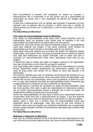 Sem consumidores a empresa não conseguirá se manter no mercado, o
relacionamento com o consumidor é um dos pontos que dá a oportunidade da
organização se manter viva e com capacidade de atender aos desejos deste
consumidor.
E para que o relacionamento com os clientes seja exemplar é necessário um bom
exemplo, pois os gestores são os primeiros a definir qual será o modelo de
relacionamento que haverá com o consumidor, e não há como exigir o que não se
pode dar.
Por Rafael Mauricio Menshhein

Criar ações de responsabilidade social em Marketing
Criar ações de responsabilidade social pode trazer muitos benefícios para as
organizações, gerar um ambiente muito melhor para se trabalhar e dar uma
oportunidade aos colaboradores de realizar alguns de seus sonhos.
Logicamente você pode pensar que algumas empresas utilizam a responsabilidade
social para melhorar sua imagem, e isto ocorre realmente, como também há
organizações que buscam devolver a sociedade parte do que obtiveram.
Ainda assim você pode imaginar que os sonhos não podem ser realizados através
destas ações, mas quando você e um grupo de pessoas toma a iniciativa de realizar
uma ação está melhorando sua própria motivação, você se sente mais ativo e
conquista um auto-conhecimento muito maior, aprendendo muito mais do que
imagina.
É natural que haja um reflexo das ações na imagem, pessoal ou da organização,
mas este compromisso é muito maior do que alguns imaginam.
Uma organização pode motivar-se a realizar ações junto a comunidade de inúmeras
formas, logicamente existem organizações que desenvolvem projetos com uma
visão de longo prazo, pois sempre há um reflexo no futuro das pessoas e da
organização.
Os caminhos utilizados para criar um ambiente mais favorável são definidos em um
bom planejamento, e sempre devem iniciar suas ações dentro da organização, pelo
simples fato de que uma organização, assim como as pessoas, só pode dar o que
tem, ou seja, para implantar uma ação de responsabilidade social é necessário que
a organização tenha consciência do que é realmente ser responsável.
Em muitos países a cobrança da sociedade por ações de responsabilidade social
são muito grandes, bem como a ação das organizações em desenvolver projetos
que se tornem auto-sustentáveis, porque a empresa não é dona do projeto, ela
simplesmente viabiliza os meios para a sua execução.
Dentro das responsabilidades de cada ação é visível que a organização tenha um
compromisso muito forte com o desenvolvimento do projeto, o que leva algumas
empresas a omitir seus nomes e acompanham o crescimento e a vida dos projetos.
Mesmo assim é claro que a primeira ação de responsabilidade social seja
implantada dentro da organização, nada mais justo do que você melhorar o
ambiente interno para que aqueles que contribuem diariamente com a organização
possam receber atenção e sentirem-se devidamente valorizados pela empresa onde
se encontram.
Por Rafael Mauricio Menshhein

Mudanças e integração em Marketing
Lidar com as inúmeras escolhas do dia a dia dentro de uma organização faz com
que você tenha que priorizar algumas delas, sem que as demais decisões deixem de

                                                                          320
 