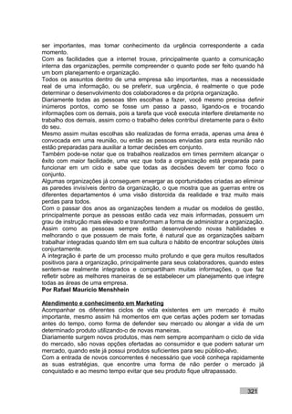 ser importantes, mas tomar conhecimento da urgência correspondente a cada
momento.
Com as facilidades que a internet trouxe, principalmente quanto a comunicação
interna das organizações, permite compreender o quanto pode ser feito quando há
um bom planejamento e organização.
Todos os assuntos dentro de uma empresa são importantes, mas a necessidade
real de uma informação, ou se preferir, sua urgência, é realmente o que pode
determinar o desenvolvimento dos colaboradores e da própria organização.
Diariamente todas as pessoas têm escolhas a fazer, você mesmo precisa definir
inúmeros pontos, como se fosse um passo a passo, ligando-os e trocando
informações com os demais, pois a tarefa que você executa interfere diretamente no
trabalho dos demais, assim como o trabalho deles contribui diretamente para o êxito
do seu.
Mesmo assim muitas escolhas são realizadas de forma errada, apenas uma área é
convocada em uma reunião, ou então as pessoas enviadas para esta reunião não
estão preparadas para auxiliar a tomar decisões em conjunto.
Também pode-se notar que os trabalhos realizados em times permitem alcançar o
êxito com maior facilidade, uma vez que toda a organização está preparada para
funcionar em um ciclo e sabe que todas as decisões devem ter como foco o
conjunto.
Algumas organizações já conseguem enxergar as oportunidades criadas ao eliminar
as paredes invisíveis dentro da organização, o que mostra que as guerras entre os
diferentes departamentos é uma visão distorcida da realidade e traz muito mais
perdas para todos.
Com o passar dos anos as organizações tendem a mudar os modelos de gestão,
principalmente porque as pessoas estão cada vez mais informadas, possuem um
grau de instrução mais elevado e transformam a forma de administrar a organização.
Assim como as pessoas sempre estão desenvolvendo novas habilidades e
melhorando o que possuem de mais forte, é natural que as organizações saibam
trabalhar integradas quando têm em sua cultura o hábito de encontrar soluções úteis
conjuntamente.
A integração é parte de um processo muito profundo e que gera muitos resultados
positivos para a organização, principalmente para seus colaboradores, quando estes
sentem-se realmente integrados e compartilham muitas informações, o que faz
refletir sobre as melhores maneiras de se estabelecer um planejamento que integre
todas as áreas de uma empresa.
Por Rafael Mauricio Menshhein

Atendimento e conhecimento em Marketing
Acompanhar os diferentes ciclos de vida existentes em um mercado é muito
importante, mesmo assim há momentos em que certas ações podem ser tomadas
antes do tempo, como forma de defender seu mercado ou alongar a vida de um
determinado produto utilizando-o de novas maneiras.
Diariamente surgem novos produtos, mas nem sempre acompanham o ciclo de vida
do mercado, são novas opções ofertadas ao consumidor e que podem saturar um
mercado, quando este já possui produtos suficientes para seu público-alvo.
Com a entrada de novos concorrentes é necessário que você conheça rapidamente
as suas estratégias, que encontre uma forma de não perder o mercado já
conquistado e ao mesmo tempo evitar que seu produto fique ultrapassado.


                                                                            321
 