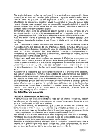 Diante das inúmeras opções de produtos, é bem provável que o consumidor fique
em dúvidas ao entrar em uma loja, principalmente porque os vendedores tendem a
mostrar todos os produtos de um segmento ou nicho, o que só aumenta as
dificuldades do consumidor escolher, talvez fosse melhor o vendedor passar pela
mesma situação para descobrir que um consumidor só poderá decidir o que irá
adquirir quando tiver a sua frente dois ou três produtos, limitando a distração e
também atendendo corretamente o cliente.
Também fica claro como os vendedores podem auxiliar o cliente, tornando-se um
vendedor-consultor, buscando informações do perfil do consumidor, da forma como
ele gosta de ser atendido, qual é a sua necessidade essencial no atendimento etc.
Mas em muitos casos a confusão se torna maior, um vendedor despeja uma
quantidade absurda de produtos à sua frente, e ainda acha que você não sabe
escolher.
Lidar corretamente com seus clientes requer treinamento, o simples fato de trazer a
realidade à mente dos gestores de uma organização facilita, e muito, a compreensão
das ações a serem tomadas, logicamente todas as pessoas de uma empresa devem
estar em contato constante com seus clientes, observando comportamentos,
melhorando os produtos, adequando o atendimento, recebendo um retorno, criando
a fidelização de forma simples e direta.
Muitas vezes você pode achar que lidar com pessoas é difícil, mas se esquece que
também é uma pessoa, e que você sempre estará acompanhado por você mesmo,
talvez o que esteja faltando é exatamente compreender as diferentes atenções que
uma outra pessoa requer, então já se pode perceber que você iniciou um processo
de aprendizado novo, pois não fará com os outros o que não quer que façam com
você.
Mas também é necessário que os gestores enxerguem a si próprios como pessoas,
que saibam compreender melhor as necessidades de cada momento e que possam
trabalhar conjuntamente com seus colaboradores para melhorar continuamente.
As pessoas se dizem vivendo na era do conhecimento, mas em poucos momentos
estão presentes, porque em suas cabeças dividir conhecimento é entregar para os
outros alguns segredos, quando na verdade todos colaboram com o conhecimento,
trazendo novas perspectivas e ampliando o conhecimento com informações, da
mesma forma com a qual encontram novas oportunidades, pensando muito e
deixando o achar para a concorrência.
Por Rafael Mauricio Menshhein

Clientes e comunicação em Marketing
A comunicação com seus consumidores pode ser um grande diferencial, passar
corretamente as informações necessárias e ao mesmo tempo pode tornar-se o que
impede um cliente de adquirir seus produtos.
Das inúmeras formas, ou ferramentas, que podem ser usadas para informar aos
consumidores os mais recentes lançamentos ou promoções, percebe-se que um dos
maiores cuidados deve ser tomado exatamente na comunicação, para que o cliente
possa compreender corretamente a mensagem e sentir-se valorizado.
Até mesmo o uso de uma comunicação mais simples pode fazer toda a diferença,
nem todos os públicos tem acesso a todos os meios de comunicação, seja por falta
de condições, falta de tempo e até mesmo por opção própria.
Pesquisar é fundamental neste momento, não há como criar uma campanha para a
internet se o público que você deseja atingir não utiliza computadores, ou então
colocar a campanha em um jornal ou revista que o público não lê.

                                                                            322
 