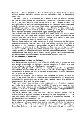 As diversas variáveis encontradas devem ser cruzadas, e é neste ponto que a sua
pesquisa auxilia a encontrar o melhor meio de comunicação para um determinado
público-alvo.
O que pode ocorrer é que em algumas vezes a fonte de informações está dentro da
sua casa, você desconhece que possui as informações e corre para encontrá-las em
outros locais, talvez por um excesso de zelo pelos dados por parte da empresa, com
uma política interna que proíbe acesso aos dados, por não saber que pode acessar
os dados ou então por não saber que eles já existem dentro da organização.
Outro fator interessante é que a mudança de comportamento dos consumidores é o
que direciona qual mídia escolher, existem pessoas que lêem jornais e revistas,
outras preferem a internet, como também alguns optam pelo rádio etc.
Você tem em suas mãos várias ferramentas, mas não é o que você imagina ser o
correto que dará certo, você deve pesquisar, analisar os dados, transformá-los em
informações e então fazer o que o consumidor indicou, afinal de contas é ele quem
recebe a mensagem e exige uma comodidade para isto.
Sabendo exatamente onde está o consumidor é possível aumentar as chances de
sucesso da campanha, mas o conteúdo deve estar alinhado com este consumidor, a
mensagem e sua linguagem enquadradas no perfil do cliente facilitam a
comunicação, e também é um dos fatores que faz com que eu ou você não
possamos entender algumas campanhas, pois não somos o público-alvo desejado.
Sempre que houver uma oportunidade de melhorar o relacionamento com o cliente é
necessário que você o faça, pois a mesma pessoa que lhe passa informações é a
que irá adquirir seus produtos se tudo for concebido e realizado com êxito.
Por Rafael Mauricio Menshhein

A importância da logística em Marketing
Uma das áreas que, atualmente, pode influenciar diretamente o sucesso de uma
organização no mercado é a logística, mas que claramente é, ainda, uma área
pouco conhecida ou então mal utilizada pelas organizações.
Diariamente são produzidos milhares de produtos, que são transportados,
armazenados, movimentados etc., mas que por um fator muito simples, chamado
conhecimento, é deixado de lado, e que sem a logística não há como ofertar seu
produto ou serviço ao cliente.
Você pode até imaginar que a logística não influencia em nada o sucesso da
organização, mas do que adianta criar uma campanha maravilhosa se o produto não
está disponível, o cliente é apenas lembrado pela propaganda que deve adquirir um
produto, ou que deve contratar algum serviço.
Ainda assim existem gestores que não se preocupam com a logística, esquecem
que dentro da organização ela está envolvida diretamente em todos os seus
processos, desde o estoque até a entrega, cuidando da armazenagem adequada,
melhorando o roteiro de entrega, gerenciando o ressuprimento e até permitindo que
a empresa funcione adequadamente.
Também é possível que muitos produtos obtenham sucesso devido, única e
exclusivamente, à logística, um deles é a Coca-Cola, que, independente do local
onde você esteja, acaba encontrando, tudo isso graças a logística e contando com
um planejamento muito bem elaborado.
Diante das novas necessidades do mercado, em especial o brasileiro, percebe-se
que a estrutura mínima necessária para se criar valor com a logística fica altamente
prejudicada, não há como ligar um modal ao outro e desta forma ganha-se um
desperdício de tempo, de produtos e de investimentos, justamente porque a logística

                                                                             323
 