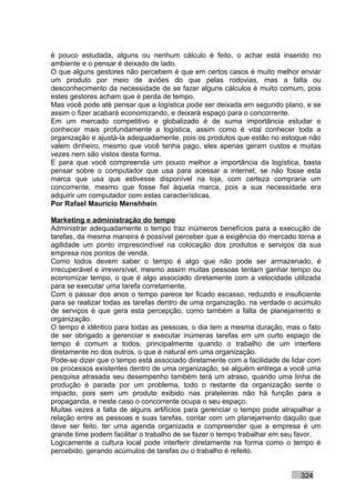 é pouco estudada, alguns ou nenhum cálculo é feito, o achar está inserido no
ambiente e o pensar é deixado de lado.
O que alguns gestores não percebem é que em certos casos é muito melhor enviar
um produto por meio de aviões do que pelas rodovias, mas a falta ou
desconhecimento da necessidade de se fazer alguns cálculos é muito comum, pois
estes gestores acham que é perda de tempo.
Mas você pode até pensar que a logística pode ser deixada em segundo plano, e se
assim o fizer acabará economizando, e deixará espaço para o concorrente.
Em um mercado competitivo e globalizado é de suma importância estudar e
conhecer mais profundamente a logística, assim como é vital conhecer toda a
organização e ajustá-la adequadamente, pois os produtos que estão no estoque não
valem dinheiro, mesmo que você tenha pago, eles apenas geram custos e muitas
vezes nem são vistos desta forma.
E para que você compreenda um pouco melhor a importância da logística, basta
pensar sobre o computador que usa para acessar a internet, se não fosse esta
marca que usa que estivesse disponível na loja, com certeza compraria um
concorrente, mesmo que fosse fiel àquela marca, pois a sua necessidade era
adquirir um computador com estas características.
Por Rafael Mauricio Menshhein

Marketing e administração do tempo
Administrar adequadamente o tempo traz inúmeros benefícios para a execução de
tarefas, da mesma maneira é possível perceber que a exigência do mercado torna a
agilidade um ponto imprescindível na colocação dos produtos e serviços da sua
empresa nos pontos de venda.
Como todos devem saber o tempo é algo que não pode ser armazenado, é
irrecuperável e irreversível, mesmo assim muitas pessoas tentam ganhar tempo ou
economizar tempo, o que é algo associado diretamente com a velocidade utilizada
para se executar uma tarefa corretamente.
Com o passar dos anos o tempo parece ter ficado escasso, reduzido e insuficiente
para se realizar todas as tarefas dentro de uma organização, na verdade o acúmulo
de serviços é que gera esta percepção, como também a falta de planejamento e
organização.
O tempo é idêntico para todas as pessoas, o dia tem a mesma duração, mas o fato
de ser obrigado a gerenciar e executar inúmeras tarefas em um curto espaço de
tempo é comum a todos, principalmente quando o trabalho de um interfere
diretamente no dos outros, o que é natural em uma organização.
Pode-se dizer que o tempo está associado diretamente com a facilidade de lidar com
os processos existentes dentro de uma organização, se alguém entrega a você uma
pesquisa atrasada seu desempenho também terá um atraso, quando uma linha de
produção é parada por um problema, todo o restante da organização sente o
impacto, pois sem um produto exibido nas prateleiras não há função para a
propaganda, e neste caso o concorrente ocupa o seu espaço.
Muitas vezes a falta de alguns artifícios para gerenciar o tempo pode atrapalhar a
relação entre as pessoas e suas tarefas, contar com um planejamento daquilo que
deve ser feito, ter uma agenda organizada e compreender que a empresa é um
grande time podem facilitar o trabalho de se fazer o tempo trabalhar em seu favor.
Logicamente a cultura local pode interferir diretamente na forma como o tempo é
percebido, gerando acúmulos de tarefas ou o trabalho é refeito.


                                                                           324
 