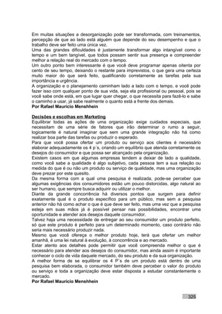 Em muitas situações a desorganização pode ser transformada, com treinamentos,
percepção de que ao lado está alguém que depende do seu desempenho e que o
trabalho deve ser feito uma única vez.
Uma das grandes dificuldades é justamente transformar algo intangível como o
tempo e um bem tangível, que todos possam sentir sua presença e compreender
melhor a relação real do mercado com o tempo.
Um outro ponto bem interessante é que você deve programar apenas oitenta por
cento de seu tempo, deixando o restante para imprevistos, o que gera uma certeza
muito maior do que será feito, qualificando corretamente as tarefas pela sua
importância e urgência.
A organização e o planejamento caminham lado a lado com o tempo, e você pode
fazer isso com qualquer ponto de sua vida, seja ela profissional ou pessoal, pois se
você sabe onde está, em que lugar quer chegar, o que necessita para fazê-lo e sabe
o caminho a usar, já sabe realmente o quanto está a frente dos demais.
Por Rafael Mauricio Menshhein

Decisões e escolhas em Marketing
Equilibrar todas as ações de uma organização exige cuidados especiais, que
necessitam de uma série de fatores que irão determinar o rumo a seguir,
logicamente é natural imaginar que sem uma grande integração não há como
realizar boa parte das tarefas ou produzir o esperado.
Para que você possa ofertar um produto ou serviço aos clientes é necessário
elaborar adequadamente os 4 p´s, criando um equilíbrio que atenda corretamente os
desejos do consumidor e que possa ser alcançado pela organização.
Existem casos em que algumas empresas tendem a deixar de lado a qualidade,
como você sabe a qualidade é algo subjetivo, cada pessoa tem a sua relação ou
medida do que é ou não um produto ou serviço de qualidade, mas uma organização
deve prezar por este quesito.
Da mesma forma com a qual uma pesquisa é realizada, pode-se perceber que
algumas exigências dos consumidores estão um pouco distorcidas, algo natural ao
ser humano, que sempre busca adquirir ou utilizar o melhor.
Diante da grande concorrência há diversos pontos que surgem para definir
exatamente qual é o produto específico para um público, mas sem a pesquisa
anterior não há como achar o que é que deve ser feito, mas uma vez que a pesquisa
esteja em suas mãos já é possível pensar nas possibilidades, encontrar uma
oportunidade e atender aos desejos daquele consumidor.
Talvez haja uma necessidade de entregar ao seu consumidor um produto perfeito,
só que este produto é perfeito para um determinado momento, caso contrário não
seria mais necessário produzir nada.
Mesmo que você ofereça o melhor produto hoje, terá que ofertar um melhor
amanhã, é uma lei natural à evolução, à concorrência e ao mercado.
Estar atento aos detalhes pode permitir que você compreenda melhor o que é
necessário para atender aos desejos do consumidor, mas ainda assim é importante
conhecer o ciclo de vida daquele mercado, do seu produto e da sua organização.
A melhor forma de se equilibrar os 4 P´s de um produto está dentro de uma
pesquisa bem elaborada, o consumidor também deve perceber o valor do produto
ou serviço e toda a organização deve estar disposta a estudar constantemente o
mercado.
Por Rafael Mauricio Menshhein


                                                                             325
 