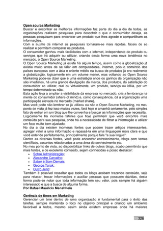 Open source Marketing
Buscar e encontrar as melhores informações faz parte do dia a dia de todos, as
organizações realizam pesquisas para descobrir o que o consumidor deseja, as
pessoas pesquisam para encontrar um produto que lhes agrade e compartilham as
informações.
Com o auxílio da internet as pesquisas tornaram-se mais rápidas, fáceis de se
realizar e permitem comparar os produtos.
O consumidor ganhou mais facilidades com a internet, independente do produto ou
serviços que irá adquirir ou utilizar, criando desta forma uma nova tendência no
mercado, o Open Source Marketing.
O Open Source Marketing já existe há algum tempo, assim como a globalização já
existia muito antes de se falar em computadores, internet, pois o comércio dos
países europeus com a ásia e oriente médio na busca de produtos já era realmente
a globalização, logicamente em um volume menor, mas voltando ao Open Source
Marketing pode-se dizer que é uma estratégia onde os ganhos da organização não
são imediatos, há uma grande divulgação da marca, dos produtos, da satisfação do
consumidor ao utilizar, real ou virtualmente, um produto, serviço ou idéia, por um
tempo determinado ou não.
Esta ação leva a ampliar a visibilidade da empresa no mercado, cria a lembrança na
mente do consumidor (share of mind) e, como conseqüência, dá a organização uma
participação elevada no mercado (market share).
Mas você pode não lembrar se já utilizou ou não o Open Source Marketing, no meu
ponto de vista já fez isso muitas vezes, fará hoje e amanhã certamente, pelo simples
fato de entrar em um blog que lhe convenha e buscar as informações que necessita.
Logicamente há inúmeros fatores que hoje permitem que você encontre mais
conteúdo para sua pesquisa, onde há a necessidade de filtrar a informação e utilizar
um foco muito bem ajustado.
No dia a dia existem inúmeras fontes que podem trazer artigos interessantes,
agregar valor a uma informação e repassá-la em uma linguagem mais clara e que
você entende perfeitamente, principalmente porque fala "a sua língua".
Dentre as diversas fontes, você pode encontrar entretenimento, blogs com temas
científicos, assuntos relacionados a uma área do conhecimento etc.
No meu ponto de vista, ao disponibilizar links de outros blogs, acabo permitindo que
mais fontes, e de excelente conteúdo, sejam conhecidas e posso destacar:
    • Sobre Administração;
    • Alexandre Carvalho;
    • Saber é Bom Demais;
    • George Torok;
    • Outro Jeito:
Também é possível ressaltar que todos os blogs acabam trazendo conteúdo, seja
para relaxar, trocar informações e auxiliar pessoas que possuem dúvidas, desta
forma pode-se notar que toda informação tem seu valor, pois sempre há alguém
interessado e que a busca de alguma forma.
Por Rafael Mauricio Menshhein

Gerência de times em Marketing
Gerenciar um time dentro de uma organização é fundamental para o êxito das
tarefas, sempre mantendo o foco no objetivo principal e criando um ambiente
favorável a todos, mesmo assim ainda existem empresas onde há maiores


                                                                             326
 