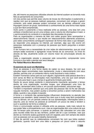 dia, até mesmo as pesquisas utilizadas através da internet acabam se tornando mais
fiéis ao pensamento do consumidor.
Um dos pontos que permite esse volume de trocas de informações é exatamente a
rapidez com que as pessoas realizam pesquisas, conversam com amigos e geram
conteúdo, pois estas pessoas podem conversar com as demais utilizando uma
linguagem comum ao grupo, transmitindo o conhecimento de uma forma mais rápida
e que tem fácil compreensão.
Outro ponto é justamente a troca realizada entre as pessoas, uma tese tem uma
antítese e transformam-se em uma síntese, pois o volume de informações é maior, e
o aprimoramento do conteúdo é o resultado das discussões do grupo.
Para as organizações a maneira de lidar com estes grupos deve acompanhar o
desenvolvimento natural, o que resulta em relacionamentos altamente produtivos,
pois estes consumidores conseguem expressar de forma mais clara o que desejam,
ao responder uma pesquisa na internet, por exemplo, algo que não ocorre em
pesquisas realizadas com a presença de pessoas que fazem perguntas e anotam
respostas.
O ser humano tem a necessidade de criar redes de relacionamentos, que por sinal
sempre estão evoluindo e agregando novas formas de se comunicar, no início foi
através da fala, atualmente existe um volume maior de comunicação através da
escrita.
Cabe a organização estudar e pesquisar este consumidor, compreender como
funciona a sua rede e atender aos seus desejos.
Por Rafael Mauricio Menshhein

O exercício de ouvir em Marketing
Ouvir as pessoas é uma forma rápida de captar os seus desejos, faz com que
soluções sejam encontradas mais rapidamente, muda o relacionamento com seus
clientes, permite criar um ambiente interno muito favorável e mais criativo.
Existem momentos certos para se ouvir alguém, logicamente cada pessoa deve ter o
bom senso de filtrar as informações mais importantes, uma vez que você sempre
tem muito para fazer e que o tempo é igualmente limitado para todos.
Diante do pouco tempo existente é extremamente importante aproveitar o tempo
dentro de uma organização, reuniões longas, que ultrapassam uma hora de
duração, demandam altos custos e, em poucas oportunidades, solucionam algo.
Também é importante salientar que uma parte das pessoas não irá lhe dar atenção
naquele momento, mas podem auxiliar a encontrar pontos a serem melhorados nas
idéias, quando o seu projeto é exposto.
A forma e o conteúdo das apresentações influenciam diretamente na atenção das
pessoas que assistem, desta maneira fica claro que é muito mais fácil compartilhar
com os demais, em um período anterior da sua apresentação, informações sobre o
assunto, pois ao menos as pessoas já conhecem um pouco da idéia e tendem a
ouvir e questionar de forma a colaborar.
Como a comunicação sempre é utilizada entre as pessoas, nada mais natural do
que poder falar e principalmente ouvir, mas as organizações têm uma cultura de que
não há tempo para conversar, e quando as pessoas são colocadas em uma sala
para reunião estão fora do seu território, podem até ter o que comentar, mas que
devido ao momento acaba guardando tudo em segredo, pois nem sempre ela estará
com as pessoas com as quais trabalha diariamente.
O fato de permitir que os colaboradores conversem faz com que todos acabem
ganhando, quando você tem uma idéia e pesquisa um pouco sobre o assunto

                                                                           328
 