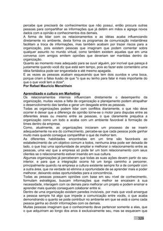 percebe que precisará de conhecimentos que não possui, então procura outras
pessoas para compartilhar as informações que já detém em mãos e agrega novos
dados com a opinião e conhecimentos dos demais.
A forma de lidar com os relacionamentos e as idéias acaba influenciando
diretamente no ambiente, desta forma os programas de comunicação instantânea
facilitam a troca de informações, mas também acabam por trazer riscos para a
organização, pois existem pessoas que imaginam que podem comentar sobre
qualquer assunto no mundo virtual, como também existem aquelas que em uma
conversa com amigos emitem opiniões que deveriam ser mantidas dentro da
organização.
Quanto ao momento mais adequado para se ouvir alguém, por incrível que pareça é
justamente quando você diz que está sem tempo, pois ao fazer este comentário uma
idéia fantástica pode ser engavetada e até mesmo apagada.
E as vezes as pessoas acabam esquecendo que tem dois ouvidos e uma boca,
porque criam a falsa ilusão de que "o que eu tenho para falar é mais importante do
que o que você tem a dizer".
Por Rafael Mauricio Menshhein

Aprendizado e cultura em Marketing
Os relacionamentos internos influenciam diretamente o desempenho da
organização, muitas vezes a falta de organização e planejamento podem atrapalhar
o desenvolvimento das tarefas e gerar um desgaste entre as pessoas.
Todas as organizações podem lidar com conflitos diariamente, o que não deve
ocorrer é deixar que a diferença de opinião torne-se o motor para disputas entre as
diferentes áreas ou mesmo entre as pessoas, o que claramente prejudica a
organização como um todo e acaba com um ambiente favorável à formação de
times dentro da empresa.
Como, atualmente, as organizações iniciaram um processo de se inserir
adequadamente na era do conhecimento, percebe-se que cada pessoa pode ganhar
muito mais quando consegue compartilhar o que de melhor tem.
As diferentes habilidades encontradas em um time são favoráveis ao
estabelecimento de um objetivo comum a todos, nenhuma área pode ser deixada de
lado, o que traz uma oportunidade de ampliar e melhorar o relacionamento entre as
pessoas, uma vez que a empresa só pode ter um bom relacionamento com seus
clientes se o relacionamento estiver inserido em sua cultura.
Algumas organizações já perceberam que todas as suas ações devem partir do seu
interior, e para que a integração ocorra há um longo caminho a percorrer,
principalmente quando na empresa a cultura existente sempre foi a de competir com
a outra área, que na verdade só elimina a oportunidade de se aprender mais e poder
melhorar, deixando estas oportunidades para a concorrência.
Todas as pessoas possuem opiniões com base em seu nível de conhecimento,
formulam estratégias, buscam informações que melhor se encaixam à sua
necessidade, interagem com os demais para melhorar um projeto e podem ensinar e
aprender mais quando conseguem colaborar entre si.
Dentro de uma organização existem paredes invisíveis, por mais que você enxergue
a pessoa sempre há algo que impede a comunicação entre vocês, o que acaba
demonstrando o quanto se pode contribuir no ambiente em que se está e como cada
pessoa ganha ao dividir informações com os demais.
Muitas pessoas imaginam que o conhecimento deve pertencer somente a elas, que
o que adquiriram ao longo dos anos é exclusivamente seu, mas se esquecem que

                                                                            329
 