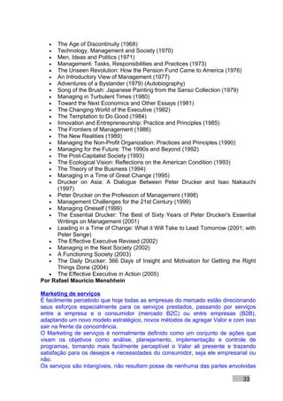•  The Age of Discontinuity (1968)
   •  Technology, Management and Society (1970)
   •  Men, Ideas and Politics (1971)
   •  Management: Tasks, Responsibilities and Practices (1973)
   •  The Unseen Revolution: How the Pension Fund Came to America (1976)
   •  An Introductory View of Management (1977)
   •  Adventures of a Bystander (1979) (Autobiography)
   •  Song of the Brush: Japanese Painting from the Sanso Collection (1979)
   •  Managing in Turbulent Times (1980)
   •  Toward the Next Economics and Other Essays (1981)
   •  The Changing World of the Executive (1982)
   •  The Temptation to Do Good (1984)
   •  Innovation and Entrepreneurship: Practice and Principles (1985)
   •  The Frontiers of Management (1986)
   •  The New Realities (1989)
   •  Managing the Non-Profit Organization: Practices and Principles (1990)
   •  Managing for the Future: The 1990s and Beyond (1992)
   •  The Post-Capitalist Society (1993)
   •  The Ecological Vision: Reflections on the American Condition (1993)
   •  The Theory of the Business (1994)
   •  Managing in a Time of Great Change (1995)
   •  Drucker on Asia: A Dialogue Between Peter Drucker and Isao Nakauchi
      (1997)
   • Peter Drucker on the Profession of Management (1998)
   • Management Challenges for the 21st Century (1999)
   • Managing Oneself (1999)
   • The Essential Drucker: The Best of Sixty Years of Peter Drucker's Essential
      Writings on Management (2001)
   • Leading in a Time of Change: What it Will Take to Lead Tomorrow (2001; with
      Peter Senge)
   • The Effective Executive Revised (2002)
   • Managing in the Next Society (2002)
   • A Functioning Society (2003)
   • The Daily Drucker: 366 Days of Insight and Motivation for Getting the Right
      Things Done (2004)
   • The Effective Executive in Action (2005)
Por Rafael Mauricio Menshhein

Marketing de serviços
É facilmente percebido que hoje todas as empresas do mercado estão direcionando
seus esforços especialmente para os serviços prestados, passando por serviços
entre a empresa e o consumidor (mercado B2C) ou entre empresas (B2B),
adaptando um novo modelo estratégico, novos métodos de agregar Valor e com isso
sair na frente da concorrência.
O Marketing de serviços é normalmente definido como um conjunto de ações que
visam os objetivos como análise, planejamento, implementação e controle de
programas, tornando mais facilmente perceptível o Valor ali presente e trazendo
satisfação para os desejos e necessidades do consumidor, seja ele empresarial ou
não.
Os serviços são intangíveis, não resultam posse de nenhuma das partes envolvidas

                                                                           33
 