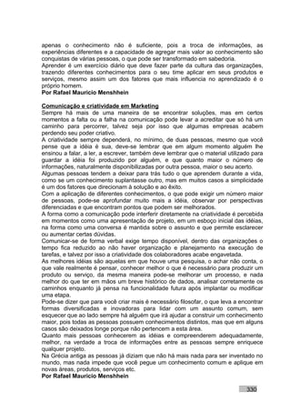 apenas o conhecimento não é suficiente, pois a troca de informações, as
experiências diferentes e a capacidade de agregar mais valor ao conhecimento são
conquistas de várias pessoas, o que pode ser transformado em sabedoria.
Aprender é um exercício diário que deve fazer parte da cultura das organizações,
trazendo diferentes conhecimentos para o seu time aplicar em seus produtos e
serviços, mesmo assim um dos fatores que mais influencia no aprendizado é o
próprio homem.
Por Rafael Mauricio Menshhein

Comunicação e criatividade em Marketing
Sempre há mais de uma maneira de se encontrar soluções, mas em certos
momentos a falta ou a falha na comunicação pode levar a acreditar que só há um
caminho para percorrer, talvez seja por isso que algumas empresas acabem
perdendo seu poder criativo.
A criatividade sempre dependerá, no mínimo, de duas pessoas, mesmo que você
pense que a idéia é sua, deve-se lembrar que em algum momento alguém lhe
ensinou a falar, a ler, a escrever, também deve lembrar que o material utilizado para
guardar a idéia foi produzido por alguém, e que quanto maior o número de
informações, naturalmente disponibilizadas por outra pessoa, maior o seu acerto.
Algumas pessoas tendem a deixar para trás tudo o que aprendem durante a vida,
como se um conhecimento suplantasse outro, mas em muitos casos a simplicidade
é um dos fatores que direcionam à solução e ao êxito.
Com a aplicação de diferentes conhecimentos, o que pode exigir um número maior
de pessoas, pode-se aprofundar muito mais a idéia, observar por perspectivas
diferenciadas e que encontram pontos que podem ser melhorados.
A forma como a comunicação pode interferir diretamente na criatividade é percebida
em momentos como uma apresentação de projeto, em um esboço inicial das idéias,
na forma como uma conversa é mantida sobre o assunto e que permite esclarecer
ou aumentar certas dúvidas.
Comunicar-se de forma verbal exige tempo disponível, dentro das organizações o
tempo fica reduzido ao não haver organização e planejamento na execução de
tarefas, e talvez por isso a criatividade dos colaboradores acabe engavetada.
As melhores idéias são aquelas em que houve uma pesquisa, o achar não conta, o
que vale realmente é pensar, conhecer melhor o que é necessário para produzir um
produto ou serviço, da mesma maneira pode-se melhorar um processo, e nada
melhor do que ter em mãos um breve histórico de dados, analisar corretamente os
caminhos enquanto já pensa na funcionalidade futura após implantar ou modificar
uma etapa.
Pode-se dizer que para você criar mais é necessário filosofar, o que leva a encontrar
formas diversificadas e inovadoras para lidar com um assunto comum, sem
esquecer que ao lado sempre há alguém que irá ajudar a construir um conhecimento
maior, pois todas as pessoas possuem conhecimentos distintos, mas que em alguns
casos são deixados longe porque não pertencem a esta área.
Quanto mais pessoas conhecerem as idéias e compreenderem adequadamente,
melhor, na verdade a troca de informações entre as pessoas sempre enriquece
qualquer projeto.
Na Grécia antiga as pessoas já diziam que não há mais nada para ser inventado no
mundo, mas nada impede que você pegue um conhecimento comum e aplique em
novas áreas, produtos, serviços etc.
Por Rafael Mauricio Menshhein

                                                                              330
 