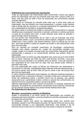 O Marketing dos concorrentes das organizações
Todas as organizações são influenciadas pelos concorrentes, mesmo que alguém
dentro da organização ache que sua empresa está muito bem, porque é líder ou a
maior, mas que pode ser este o início do crescimento dos concorrentes naquele
mercado específico.
Estar atento às mudanças do mercado pode evitar que o achar tome conta da
organização, mas que também traz novas perspectivas, e existem muitas histórias
onde o grande líder de mercado ou a empresa indestrutível foi suplantada por uma
nova necessidade do mercado ou mudança tecnológica.
Em alguns casos a mudança dos hábitos e costumes dos consumidores é a grande
referência para se pesquisar novamente o mercado, conhecer os motivos que levam
a mudar de um produto para outro, e então entender quais serão as decisões a
serem tomadas dentro da empresa.
Um dos pontos mais interessantes de se notar é que as empresas que foram
surpreendidas sabiam o que a concorrência estava fazendo, chegaram a entrar em
contato com o novo produto, mas sempre disseram "qual é a pessoa que vai usar
isto", esta frase também é usada por aqueles que tendem a não compreender muito
bem uma nova idéia.
Para um mercado em constante crescimento, de tecnologias, conhecimento,
interação entre países, parcerias etc., podem ser encontradas soluções mais
simples, chegar a um produto inovador antes dos concorrentes, logicamente aliando
perfeitamente a pesquisa e os conhecimentos distintos que existem dentro da
organização.
Mas sempre existe um ponto que pode atrapalhar tudo, achar que se é muito melhor
que os outros, esquecer que antes de correr você precisou caminhar, e que para
caminhar teve que aprender a se equilibrar sobre as pernas, o que não descarta a
sua capacidade de ser muito bom em algo, mas que sempre pode melhorar e
aprender muito mais.
Em uma organização são muitos os fatores que influenciam seu desempenho e
crescimento no mercado, a globalização pegou algumas empresas desprevenidas, e
isto ocorre quando você se acha maior do que os outros e que não precisa olhar
para fora da organização.
A cultura influencia diretamente estes aspectos, em algumas empresas pesquisar é
jogar dinheiro fora, a empresa já conhece o mercado e sabe que o mercado não vai
mudar tão rapidamente assim, e também ocorre com as pessoas, que acabam
esquecendo que o aprendizado é diário, contínuo e sempre traz conhecimentos, da
mesma forma com a qual elas dividem o que tem de melhor.
Algumas organizações tem como maiores concorrentes a si próprias, esquecem de
pesquisar, de atualizar seu conhecimento, de aprender novos caminhos e de permitir
que as pessoas possam aplicar seus conhecimentos distintos dentro dela.
Por Rafael Mauricio Menshhein

Mercados, concorrentes e estudos em Marketing
Avaliar a concorrência é um ponto comum às organizações que investem em
pesquisas para tomar decisões, o que traz benefícios e permite compreender melhor
os passos dos concorrentes.
As pesquisas trazem para dentro da organização dados que, quando bem
estudados, passam a ser informações preciosas, da mesma forma com que os seus
concorrentes estudam a sua organização diariamente, você também o faz de
diversas formas e assim tem um controle maior das ações e reações do mercado.

                                                                           331
 