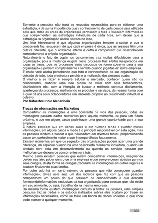 Somente a pesquisa não trará as respostas necessárias para se elaborar uma
estratégia, é de suma importância que o conhecimento de cada pessoa seja utilizado
para que todas as áreas da organização conheçam o foco e busquem informações
que complementem as estratégias individuais de cada área, sem deixar que a
estratégia da organização acabe deixada de lado.
Um fator interessante é que algumas organizações tendem a copiar o que o
concorrente faz, esquecem de que cada empresa é única, que as pessoas têm uma
cultura diferente, que o ambiente interno é outro e comprovam que desconhecem
completamente a própria organização.
Naturalmente o fato de copiar os concorrentes traz muitas dificuldades para a
organização, pois a mudança exigida neste processo traz efeitos inesperados em
todas as áreas, pois os processos estão dispostos de forma coerente para a sua
organização e perdem completamente o sentido quando jogadas em outra empresa.
E então você acaba percebendo que todo o conhecimento da sua organização foi
deixado de lado, toda a estrutura perdida e a motivação das pessoas acaba.
O melhor a se fazer é sempre estudar o mercado, conhecer quem são os
concorrentes, elaborar uma boa cadeia de valor com seus fornecedores,
distribuidores etc., com a intenção de buscar a melhoria contínua diariamente,
aperfeiçoando processos, melhorando os produtos e serviços, da mesma forma com
a qual dá aos seus colaboradores um ambiente propício ao crescimento individual e
coletivo.
Por Rafael Mauricio Menshhein

Trocas de informações em Marketing
Compartilhar as informações é uma constante na vida das pessoas, todas as
mensagens passam dados relevantes para aquele momento, ou para um futuro
próximo, o que em alguns casos pode trazer uma grande oportunidade para a sua
empresa.
É natural perceber que em certos casos o ser humano tende a guardar muitas
informações, em alguns casos o medo é o principal responsável por esta ação, mas
as pessoas tendem a buscar o que necessitam em diversas fontes, proporcionando
assim um conhecimento maior e que é compartilhado futuramente.
Existem momentos em que os segredos das organizações podem fazer uma grande
diferença, em especial quando há uma descoberta realmente inovadora, quando um
produto novo está em desenvolvimento ou quando os serviços passam por
melhorias que deixam os concorrentes para trás.
Mesmo assim existem pessoas que evitam compartilhar informações, imaginando
perder seu falso poder dentro de uma empresa e que sempre geram dúvidas para os
seus colegas, desta forma os colegas procuram as informações em outros lugares e
acabam finalizando suas tarefas.
Por outro lado há um certo número de pessoas que não conseguem guardar
informações, talvez este seja um dos motivos que faz com que as pessoas
compartilhem um pouco do que possuem de conhecimento, e que acabam
fornecendo informações exclusivas da sua organização para pessoas que não estão
em seu ambiente, ou seja, trabalhando na mesma empresa.
Da mesma forma existem informações comuns a todas as pessoas, uma simples
pesquisa traz os dados e os estudos realizados sobres eles acabam por trazer as
informações necessárias, como se fosse um banco de dados universal e que você
pode acessar a qualquer momento.


                                                                           332
 