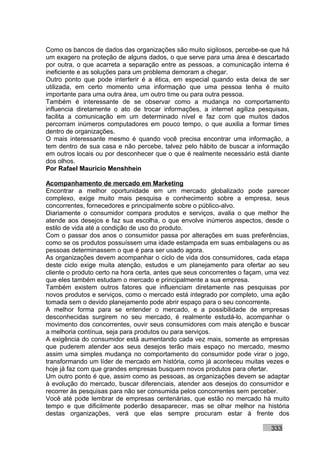 Como os bancos de dados das organizações são muito sigilosos, percebe-se que há
um exagero na proteção de alguns dados, o que serve para uma área é descartado
por outra, o que acarreta a separação entre as pessoas, a comunicação interna é
ineficiente e as soluções para um problema demoram a chegar.
Outro ponto que pode interferir é a ética, em especial quando esta deixa de ser
utilizada, em certo momento uma informação que uma pessoa tenha é muito
importante para uma outra área, um outro time ou para outra pessoa.
Também é interessante de se observar como a mudança no comportamento
influencia diretamente o ato de trocar informações, a internet agiliza pesquisas,
facilita a comunicação em um determinado nível e faz com que muitos dados
percorram inúmeros computadores em pouco tempo, o que auxilia a formar times
dentro de organizações.
O mais interessante mesmo é quando você precisa encontrar uma informação, a
tem dentro de sua casa e não percebe, talvez pelo hábito de buscar a informação
em outros locais ou por desconhecer que o que é realmente necessário está diante
dos olhos.
Por Rafael Mauricio Menshhein

Acompanhamento de mercado em Marketing
Encontrar a melhor oportunidade em um mercado globalizado pode parecer
complexo, exige muito mais pesquisa e conhecimento sobre a empresa, seus
concorrentes, fornecedores e principalmente sobre o público-alvo.
Diariamente o consumidor compara produtos e serviços, avalia o que melhor lhe
atende aos desejos e faz sua escolha, o que envolve inúmeros aspectos, desde o
estilo de vida até a condição de uso do produto.
Com o passar dos anos o consumidor passa por alterações em suas preferências,
como se os produtos possuíssem uma idade estampada em suas embalagens ou as
pessoas determinassem o que é para ser usado agora.
As organizações devem acompanhar o ciclo de vida dos consumidores, cada etapa
deste ciclo exige muita atenção, estudos e um planejamento para ofertar ao seu
cliente o produto certo na hora certa, antes que seus concorrentes o façam, uma vez
que eles também estudam o mercado e principalmente a sua empresa.
Também existem outros fatores que influenciam diretamente nas pesquisas por
novos produtos e serviços, como o mercado está integrado por completo, uma ação
tomada sem o devido planejamento pode abrir espaço para o seu concorrente.
A melhor forma para se entender o mercado, e a possibilidade de empresas
desconhecidas surgirem no seu mercado, é realmente estudá-lo, acompanhar o
movimento dos concorrentes, ouvir seus consumidores com mais atenção e buscar
a melhoria contínua, seja para produtos ou para serviços.
A exigência do consumidor está aumentando cada vez mais, somente as empresas
que puderem atender aos seus desejos terão mais espaço no mercado, mesmo
assim uma simples mudança no comportamento do consumidor pode virar o jogo,
transformando um líder de mercado em história, como já aconteceu muitas vezes e
hoje já faz com que grandes empresas busquem novos produtos para ofertar.
Um outro ponto é que, assim como as pessoas, as organizações devem se adaptar
à evolução do mercado, buscar diferenciais, atender aos desejos do consumidor e
recorrer às pesquisas para não ser consumida pelos concorrentes sem perceber.
Você até pode lembrar de empresas centenárias, que estão no mercado há muito
tempo e que dificilmente poderão desaparecer, mas se olhar melhor na história
destas organizações, verá que elas sempre procuram estar à frente dos

                                                                            333
 