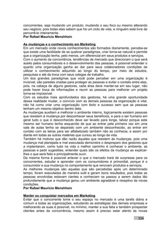 concorrentes, seja mudando um produto, mudando o seu foco ou mesmo alterando
seu negócio, pois todas elas sabem que há um ciclo de vida, e ninguém está livre de
percorrê-lo inteiramente.
Por Rafael Mauricio Menshhein

As mudanças e o conhecimento em Marketing
Em um mercado onde novos conhecimentos são formados diariamente, percebe-se
que existe uma facilidade de se quebrar paradigmas, criar torna-se natural e permite
que a organização tenha, pelo menos, um diferencial em seus produtos e serviços.
Com o aumento da concorrência, tendências de mercado que direcionam o que será
aceito pelos consumidores e o desenvolvimento das pessoas, é possível entender o
quanto uma organização ganha ao dar para seus colaboradores condições de
utilizar o conhecimento adquirido ao longo do tempo, por meio de estudos,
pesquisas e até da troca com seus colegas de trabalho.
Um dos grandes paradigmas que você pode perceber em uma organização é
invisível, são paredes criadas para proteger as pessoas e evitar o contato entre elas,
pois, na cabeça de alguns gestores, cada área deve manter-se em seu lugar, não
pode haver troca de informações e reunir as pessoas para melhorar um projeto
torna-se impossível.
Com os estudos mais aprofundados dos gestores, há uma grande oportunidade
dessa realidade mudar, o convívio com as demais pessoas da organização é vital,
não há como criar uma organização com êxito e sucesso sem que as pessoas
tenham um mesmo objetivo dentro dela.
As mudanças auxiliam a melhorar o ambiente interno, logicamente existem pessoas
que resistem à mudança por desconhecer seus benefícios, e para o ser humano em
geral tudo o que é desconhecido deve ser levado para longe, talvez porque este
mesmo ser humano tenha esquecido de que ao entrar pela primeira vez em uma
sala de aulas tenha se deparado com um ambiente desconhecido, ao entrar em
contato com as letras para ser alfabetizado também não as conhecia, e assim por
diante em todas as outras matérias que cursou ao longo da vida.
Também há motivos que dão razão àqueles que resistem às mudanças, pois uma
mudança mal planejada e mal executada demonstra o despreparo dos gestores que
a implantaram, como tudo na vida o melhor caminho é conhecer o ambiente, as
pessoas e pedir sugestões, entender quais são os efeitos da mudança ao explicar-
lhes o que será feito e principalmente ouvir.
Da mesma forma é possível antever o que o mercado trará de surpresas para os
concorrentes, estudar e aprender com os consumidores é primordial, porque é o
consumidor e sua mudança no comportamento que renovam produtos e serviços.
As melhores mudanças são aquelas que são percebidas após um determinado
tempo, foram executadas de maneira sutil e geram bons resultados, pois todas as
pessoas envolvidas estavam cientes e conheciam os passos a serem dados tão
profundamente que a mudança gerou um ambiente agradável e receptivo às novas
condições.
Por Rafael Mauricio Menshhein

Manter ou conquistar mercados em Marketing
Evitar que o concorrente tome o seu espaço no mercado é uma tarefa diária e
comum a todas as organizações, estudando as estratégias das demais empresas e
melhorando as suas é possível, no mínimo, manter a sua fatia e também prospectar
clientes antes da concorrência, mesmo assim é preciso estar atento às novas

                                                                               334
 