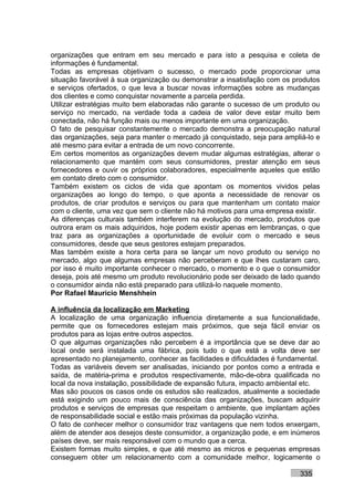 organizações que entram em seu mercado e para isto a pesquisa e coleta de
informações é fundamental.
Todas as empresas objetivam o sucesso, o mercado pode proporcionar uma
situação favorável à sua organização ou demonstrar a insatisfação com os produtos
e serviços ofertados, o que leva a buscar novas informações sobre as mudanças
dos clientes e como conquistar novamente a parcela perdida.
Utilizar estratégias muito bem elaboradas não garante o sucesso de um produto ou
serviço no mercado, na verdade toda a cadeia de valor deve estar muito bem
conectada, não há função mais ou menos importante em uma organização.
O fato de pesquisar constantemente o mercado demonstra a preocupação natural
das organizações, seja para manter o mercado já conquistado, seja para ampliá-lo e
até mesmo para evitar a entrada de um novo concorrente.
Em certos momentos as organizações devem mudar algumas estratégias, alterar o
relacionamento que mantém com seus consumidores, prestar atenção em seus
fornecedores e ouvir os próprios colaboradores, especialmente aqueles que estão
em contato direto com o consumidor.
Também existem os ciclos de vida que apontam os momentos vividos pelas
organizações ao longo do tempo, o que aponta a necessidade de renovar os
produtos, de criar produtos e serviços ou para que mantenham um contato maior
com o cliente, uma vez que sem o cliente não há motivos para uma empresa existir.
As diferenças culturais também interferem na evolução do mercado, produtos que
outrora eram os mais adquiridos, hoje podem existir apenas em lembranças, o que
traz para as organizações a oportunidade de evoluir com o mercado e seus
consumidores, desde que seus gestores estejam preparados.
Mas também existe a hora certa para se lançar um novo produto ou serviço no
mercado, algo que algumas empresas não perceberam e que lhes custaram caro,
por isso é muito importante conhecer o mercado, o momento e o que o consumidor
deseja, pois até mesmo um produto revolucionário pode ser deixado de lado quando
o consumidor ainda não está preparado para utilizá-lo naquele momento.
Por Rafael Mauricio Menshhein

A influência da localização em Marketing
A localização de uma organização influencia diretamente a sua funcionalidade,
permite que os fornecedores estejam mais próximos, que seja fácil enviar os
produtos para as lojas entre outros aspectos.
O que algumas organizações não percebem é a importância que se deve dar ao
local onde será instalada uma fábrica, pois tudo o que está a volta deve ser
apresentado no planejamento, conhecer as facilidades e dificuldades é fundamental.
Todas as variáveis devem ser analisadas, iniciando por pontos como a entrada e
saída, de matéria-prima e produtos respectivamente, mão-de-obra qualificada no
local da nova instalação, possibilidade de expansão futura, impacto ambiental etc.
Mas são poucos os casos onde os estudos são realizados, atualmente a sociedade
está exigindo um pouco mais de consciência das organizações, buscam adquirir
produtos e serviços de empresas que respeitam o ambiente, que implantam ações
de responsabilidade social e estão mais próximas da população vizinha.
O fato de conhecer melhor o consumidor traz vantagens que nem todos enxergam,
além de atender aos desejos deste consumidor, a organização pode, e em inúmeros
países deve, ser mais responsável com o mundo que a cerca.
Existem formas muito simples, e que até mesmo as micros e pequenas empresas
conseguem obter um relacionamento com a comunidade melhor, logicamente o

                                                                           335
 