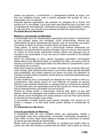 preparo dos gestores, o conhecimento e o planejamento facilitam as ações, com
foco nos resultados futuros, onde a própria sociedade fará questão de citar a
organização como um exemplo.
Enquanto algumas organizações não percebem as vantagens de se formar uma
parceria com a comunidade, a sua pode trazer este diferencial para o seu lado, com
um planejamento bem elaborado, conhecendo os impactos e oportunidades, e acima
de tudo com ética, uma vez que a sua empresa só poderá dar aquilo que possui.
Por Rafael Mauricio Menshhein

Melhorar a comunicação em Marketing
A comunicação deve ser utilizada pelas organizações para facilitar a compreensão
de uma situação, passar uma mensagem, trocar conhecimentos, informar aos
colaboradores as atuais necessidade da empresa, dizer ao consumidor que produz
um produto ou oferta um serviço e também devem ser fáceis de entender.
Todos sabem, ou devem saber, que a comunicação interfere diretamente nos
resultados, pois através dela as pessoas interagem, seja por meio de uma conversa
ou mesmo de forma escrita, logicamente deve-se utilizar uma linguagem que se
enquadre à sua necessidade, e é por isso que em certos momentos a comunicação
traz dificuldades.
Dentro da organização as áreas utilizam linguagens específicas, terminologias
diferenciadas e que dificilmente estão no quotidiano de todos, até mesmo entre as
pessoas que formam a organização existe uma dificuldade em compreender o que a
outra pessoa diz ou escreve.
Ainda assim pode-se perceber que em certos momentos não há tempo hábil para
retirar dúvidas, pedir esclarecimentos sobre o que foi dito e talvez seja até eliminada
esta possibilidade, pois existem gestores que acham que todos que trabalham na
empresa conhecem todas as palavras, termos técnicos e diferentes significados para
uma mesma palavra.
O maior obstáculo para a comunicação ser efetuada de modo simples e direto é o
conhecimento, cada pessoa possui um nível diferente, se prepara de maneira
diferente, busca aprender diariamente e a atenção dada ao conhecimento individual
é fundamental, pois uma organização existe de fato quando um número de pessoas
está ali desempenhando suas tarefas e se comunicando.
Quando se deseja facilitar a comunicação, deve-se estar atento ao que será
exposto, utilizar uma linguagem mais simples é uma forma de obter a compreensão
dos demais, trocar informações com outras pessoas é uma boa forma para eliminar
as barreiras da comunicação e seus ruídos.
A comunicação só existe quando duas pessoas interagem, pois sempre há um
emissor e receptor, e os dois lados devem prestar atenção à compreensão de
ambos.
Por Rafael Mauricio Menshhein

Curva de aprendizado em Marketing
A simplicidade deve ser uma constante dentro das organizações, facilitar a
comunicação entre seus colaboradores, compartilhar informações necessárias a
todos, definir um foco, traçar metas realistas e entregar ao consumidor um produto
ou serviço que seja utilizado de maneira fácil.
Muitas vezes as organizações não percebem as vantagens que podem obter ao
colocar nas mãos dos clientes um produto fácil de utilizar, onde a leitura do manual


                                                                                336
 
