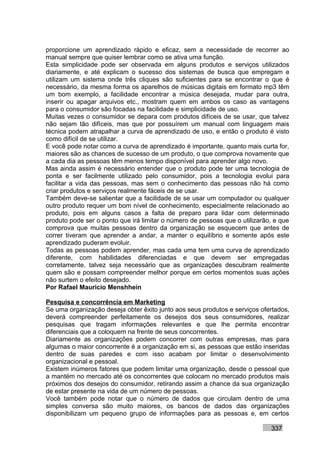 proporcione um aprendizado rápido e eficaz, sem a necessidade de recorrer ao
manual sempre que quiser lembrar como se ativa uma função.
Esta simplicidade pode ser observada em alguns produtos e serviços utilizados
diariamente, e até explicam o sucesso dos sistemas de busca que empregam e
utilizam um sistema onde três cliques são suficientes para se encontrar o que é
necessário, da mesma forma os aparelhos de músicas digitais em formato mp3 têm
um bom exemplo, a facilidade encontrar a música desejada, mudar para outra,
inserir ou apagar arquivos etc., mostram quem em ambos os caso as vantagens
para o consumidor são focadas na facilidade e simplicidade de uso.
Muitas vezes o consumidor se depara com produtos difíceis de se usar, que talvez
não sejam tão difíceis, mas que por possuírem um manual com linguagem mais
técnica podem atrapalhar a curva de aprendizado de uso, e então o produto é visto
como difícil de se utilizar.
E você pode notar como a curva de aprendizado é importante, quanto mais curta for,
maiores são as chances de sucesso de um produto, o que comprova novamente que
a cada dia as pessoas têm menos tempo disponível para aprender algo novo.
Mas ainda assim é necessário entender que o produto pode ter uma tecnologia de
ponta e ser facilmente utilizado pelo consumidor, pois a tecnologia evolui para
facilitar a vida das pessoas, mas sem o conhecimento das pessoas não há como
criar produtos e serviços realmente fáceis de se usar.
Também deve-se salientar que a facilidade de se usar um computador ou qualquer
outro produto requer um bom nível de conhecimento, especialmente relacionado ao
produto, pois em alguns casos a falta de preparo para lidar com determinado
produto pode ser o ponto que irá limitar o número de pessoas que o utilizarão, e que
comprova que muitas pessoas dentro da organização se esquecem que antes de
correr tiveram que aprender a andar, a manter o equilíbrio e somente após este
aprendizado puderam evoluir.
Todas as pessoas podem aprender, mas cada uma tem uma curva de aprendizado
diferente, com habilidades diferenciadas e que devem ser empregadas
corretamente, talvez seja necessário que as organizações descubram realmente
quem são e possam compreender melhor porque em certos momentos suas ações
não surtem o efeito desejado.
Por Rafael Mauricio Menshhein

Pesquisa e concorrência em Marketing
Se uma organização deseja obter êxito junto aos seus produtos e serviços ofertados,
deverá compreender perfeitamente os desejos dos seus consumidores, realizar
pesquisas que tragam informações relevantes e que lhe permita encontrar
diferenciais que a coloquem na frente de seus concorrentes.
Diariamente as organizações podem concorrer com outras empresas, mas para
algumas o maior concorrente é a organização em si, as pessoas que estão inseridas
dentro de suas paredes e com isso acabam por limitar o desenvolvimento
organizacional e pessoal.
Existem inúmeros fatores que podem limitar uma organização, desde o pessoal que
a mantém no mercado até os concorrentes que colocam no mercado produtos mais
próximos dos desejos do consumidor, retirando assim a chance da sua organização
de estar presente na vida de um número de pessoas.
Você também pode notar que o número de dados que circulam dentro de uma
simples conversa são muito maiores, os bancos de dados das organizações
disponibilizam um pequeno grupo de informações para as pessoas e, em certos

                                                                             337
 