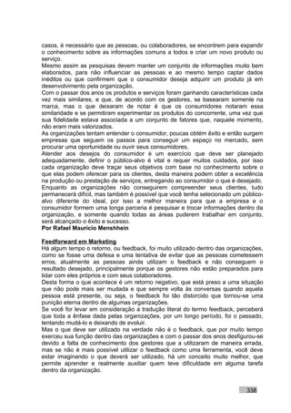 casos, é necessário que as pessoas, ou colaboradores, se encontrem para expandir
o conhecimento sobre as informações comuns a todos e criar um novo produto ou
serviço.
Mesmo assim as pesquisas devem manter um conjunto de informações muito bem
elaborados, para não influenciar as pessoas e ao mesmo tempo captar dados
inéditos ou que confirmem que o consumidor deseja adquirir um produto já em
desenvolvimento pela organização.
Com o passar dos anos os produtos e serviços foram ganhando características cada
vez mais similares, e que, de acordo com os gestores, se basearam somente na
marca, mas o que deixaram de notar é que os consumidores notaram essa
similaridade e se permitiram experimentar os produtos do concorrente, uma vez que
sua fidelidade estava associada a um conjunto de fatores que, naquele momento,
não eram mais valorizados.
As organizações tentam entender o consumidor, poucas obtém êxito e então surgem
empresas que seguem os passos para conseguir um espaço no mercado, sem
procurar uma oportunidade ou ouvir seus consumidores.
Atender aos desejos do consumidor é um exercício que deve ser planejado
adequadamente, definir o público-alvo é vital e requer muitos cuidados, por isso
cada organização deve traçar seus objetivos com base no conhecimento sobre o
que elas podem oferecer para os clientes, desta maneira podem obter a excelência
na produção ou prestação de serviços, entregando ao consumidor o que é desejado.
Enquanto as organizações não conseguirem compreender seus clientes, tudo
permanecerá difícil, mas também é possível que você tenha selecionado um público-
alvo diferente do ideal, por isso a melhor maneira para que a empresa e o
consumidor formem uma longa parceria é pesquisar e trocar informações dentro da
organização, e somente quando todas as áreas puderem trabalhar em conjunto,
será alcançado o êxito e sucesso.
Por Rafael Mauricio Menshhein

Feedforward em Marketing
Há algum tempo o retorno, ou feedback, foi muito utilizado dentro das organizações,
como se fosse uma defesa e uma tentativa de evitar que as pessoas cometessem
erros, atualmente as pessoas ainda utilizam o feedback e não conseguem o
resultado desejado, principalmente porque os gestores não estão preparados para
lidar com eles próprios e com seus colaboradores.
Desta forma o que acontece é um retorno negativo, que está preso a uma situação
que não pode mais ser mudada e que sempre volta às conversas quando aquela
pessoa está presente, ou seja, o feedback foi tão distorcido que tornou-se uma
punição eterna dentro de algumas organizações.
Se você for levar em consideração a tradução literal do termo feedback, perceberá
que toda a ênfase dada pelas organizações, por um longo período, foi o passado,
tentando mudá-lo e deixando de evoluir.
Mas o que deve ser utilizado na verdade não é o feedback, que por muito tempo
exerceu sua função dentro das organizações e com o passar dos anos desfigurou-se
devido a falta de conhecimento dos gestores que a utilizaram de maneira errada,
mas se não é mais possível utilizar o feedback como uma ferramenta, você deve
estar imaginando o que deverá ser utilizado, há um conceito muito melhor, que
permite aprender e realmente auxiliar quem teve dificuldade em alguma tarefa
dentro da organização.


                                                                            338
 