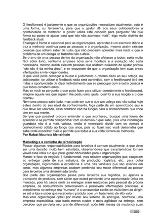 O feedforward é justamente o que as organizações necessitam atualmente, esta é
uma forma, ou ferramenta, para que o gestor dê aos seus colaboradores a
oportunidade de melhorar, o gestor utiliza este conceito para perguntar “de que
forma eu posso te ajudar para que isto não aconteça mais”, algo muito distinto do
feedback atual.
Enxergar à frente é essencial para as organizações, aprender é um exercício diário e
traz a melhoria contínua para as pessoas e a organização, mesmo assim existem
pessoas que acham saber de tudo, que não precisam aprender mais nada e que o
problema de um colega de trabalho não o afeta.
Se o erro de uma pessoa dentro da organização não afetasse a todos, seria muito
fácil obter êxito, nenhuma empresa nova seria montada e a evolução não seria
necessária, mesmo assim existem pessoas que acabam deixando de ajudar porque
“isto não é da minha área”, e se esquecem de que a organização tem suas áreas
interligadas e inter-dependentes.
O que você pode começar a mudar é justamente o retorno dado ao seu colega, ou
colaborador, se utilizar o feedback nada será aprendido, com o feedforward terá em
mãos a oportunidade de dizer indiretamente que se preocupa com a outra pessoa e
que todos cometem erros.
Mas se você se pergunta o que pode fazer para utilizar corretamente o feedforward,
imagine aquela vez que alguém lhe pediu uma ajuda, qual foi a sua reação e o que
ocorreu.
Nenhuma pessoa sabe tudo, mas pode ser que o que um colega seu não saiba hoje
esteja dentro do seu nível de conhecimento, faça parte de um aprendizado seu e
que deve ser utilizado, caso contrário não há função para o conhecimento que você
tem em sua mente.
Sempre que possível procure entender o que aconteceu, busque uma forma de
aprender e se permita compartilhar com os demais o que sabe, pois uma informação
guardada não é a mais valiosa, então é necessário dividir com os demais o
conhecimento obtido ao longo dos anos, pois ao fazer isso você demonstra que
sabe onde encontrar mais e permite que todos à sua volta tornem-se melhores.
Por Rafael Mauricio Menshhein

Marketing e o caminho da terceirização
Passar algumas responsabilidades para terceiros é comum atualmente, e que deve
ser uma decisão muito bem estudada, observando-se que características tornam
viável essa idéia e o que pode gerar dificuldades para a organização.
Manter o foco do negócio é fundamental, mas existem organizações que exageram
ao entregar parte de sua estrutura, de produção, logística, etc., para outra
organização, logicamente a excelência é uma das variáveis que são levadas em
conta, mas algumas empresas acabam perdendo seu maior diferencial ao passar
para terceiros uma determinada tarefa.
Boa parte das organizações passa para terceiros sua logística, ou apenas o
transporte de produtos, sem saber que estará perdendo uma oportunidade única no
mercado, pois há casos onde as entregas eram realizadas pelo pessoal da própria
empresa, os consumidores conversavam e passavam informações preciosas, o
atendimento na entrega era “humano” e o consumidor sentia-se muito bem ao dirigir-
se até a loja e saber que receberia o produto com um tratamento de alto valor.
Mas esta organização optou por mudar seu sistema de entregas, contratou uma
empresa especialista, que traria menos custos e mais agilidade na entrega, sem
perceber que perderia seu grande diferencial, após três meses da mudança suas

                                                                             339
 