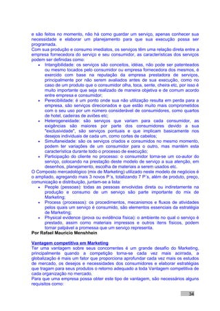 e são feitos no momento, não há como guardar um serviço, apenas conhecer sua
necessidade e elaborar um planejamento para que sua execução possa ser
programada.
Com sua produção e consumo imediatos, os serviços têm uma relação direta entre a
empresa fornecedora do serviço e seu consumidor, as características dos serviços
podem ser definidas como:
   • Intangibilidade: os serviços são conceitos, idéias, não pode ser patenteados
      ou mesmo tocados pelo consumidor ou empresa fornecedora dos mesmos, é
      exercido com base na reputação da empresa prestadora de serviços,
      principalmente por não serem avaliados antes de sua execução, como no
      caso de um produto que o consumidor olha, toca, sente, cheira etc, por isso é
      muito importante que seja realizado de maneira objetiva e de comum acordo
      entre empresa e consumidor;
   • Perecibilidade: é um ponto onde sua não utilização resulta em perda para a
      empresa, são serviços direcionados e que estão muito mais comprometidos
      com o seu uso por um número considerável de consumidores, como quartos
      de hotel, cadeiras de aviões etc;
   • Heterogeneidade: são serviços que variam para cada consumidor, as
      exigências são maiores por parte dos consumidores devido a sua
      "exclusividade", são serviços pontuais e que implicam basicamente nos
      desejos individuais de cada um, como cortes de cabelos;
   • Simultaneidade: são os serviços criados e consumidos no mesmo momento,
      podem ter variações de um consumidor para o outro, mas mantém esta
      característica durante todo o processo de execução;
   • Participação do cliente no processo: o consumidor torna-se um co-autor do
      serviço, colocando na prestação deste modelo de serviço a sua atenção, em
      desenhos, planejamento, escolha de materiais a serem usados etc.
O Composto mercadológico (mix de Marketing) utilizado neste modelo de negócios é
o ampliado, agregando mais 3 novos P´s, totalizando 7 P´s, além de produto, preço,
comunicação e distribuição, juntam-se a lista:
   • People (pessoas): todas as pessoas envolvidas direta ou indiretamente na
      produção e consumo de um serviço são parte importante do mix de
      Marketing;
   • Process (processos): os procedimentos, mecanismos e fluxos de atividades
      pelos quais um serviço é consumido, são elementos essenciais da estratégia
      de Marketing;
   • Physical evidence (prova ou evidência física): o ambiente no qual o serviço é
      prestado, assim como materiais impressos e outros itens físicos, podem
      tornar palpável a promessa que um serviço representa.
Por Rafael Mauricio Menshhein

Vantagem competitiva em Marketing
Ter uma vantagem sobre seus concorrentes é um grande desafio do Marketing,
principalmente quando a competição torna-se cada vez mais acirrada, a
globalização é mais um fator que proporciona aprofundar cada vez mais os estudos
de mercado, os desejos e necessidades dos consumidores e elaborar estratégias
que tragam para seus produtos o retorno adequado a toda Vantagem competitiva de
cada organização no mercado.
Para que uma empresa possa obter este tipo de vantagem, são necessários alguns
requisitos como:

                                                                              34
 