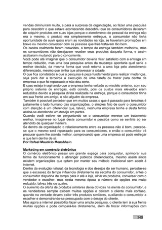 vendas diminuíram muito, e para a surpresa da organização, ao fazer uma pesquisa
para descobrir o que estava acontecendo descobriu que os consumidores deixaram
de adquirir produtos em suas lojas porque o atendimento do pessoal da entrega não
era o mesmo, o produto era simplesmente entregue, o consumidor não tinha
oportunidade de ouvir quais eram as novidades na loja, se haveriam promoções em
breve ou mesmo conversar com as pessoas que lhes tratavam tão bem.
Os custos realmente foram reduzidos, o tempo de entrega também melhorou, mas
os consumidores não desejavam receber seus produtos daquela forma, e assim
acabaram mudando para o concorrente.
Você pode até imaginar que o consumidor deveria ficar satisfeito com a entrega em
tempo reduzido, mas uma boa pesquisa antes da mudança apontaria qual seria a
melhor decisão, da mesma forma que você retorna a uma loja pelo atendimento
diferenciado, mesmo que tenha que atravessar a cidade.
O que fica constatado é que a pesquisa é peça fundamental para realizar mudanças,
seja para dar a terceiros a execução de uma tarefa ou trazer para dentro da
empresa o que foi repassado e não deu certo.
E caso esteja imaginando que a empresa tenha voltado ao modelo anterior, com seu
próprio sistema de entregas, está correto, pois os custos mais elevados eram
reduzidos devido a pesquisa direta realizada na entrega, porque o consumidor tinha
em sua frente um amigo, e não alguém da empresa.
Também é possível perceber que em muitos casos o que é passado para terceiros é
justamente o lado humano das organizações, o simples fato de ouvir o consumidor
com atenção é um diferencial que, talvez, nenhuma empresa tenha e desta forma
acaba-se atendendo um desejo em partes.
Quando você estiver se perguntando se o consumidor merece um tratamento
melhor, imagine-se no lugar deste consumidor e perceba como se sentiria ao ser
atendido de qualquer maneira.
Se dentro da organização o relacionamento entre as pessoas não é bom, percebe-
se que o mesmo será repassado para os consumidores, e então o consumidor irá
procurar quem lhe atenda melhor, comprovando que uma empresa só pode entregar
o que tem dentro de si.
Por Rafael Mauricio Menshhein

Marketing em comércio eletrônico
O comércio eletrônico possui um grande espaço para conquistar, aprimorar sua
forma de funcionamento e abranger públicos diferenciados, mesmo assim ainda
existem organizações que optam por manter seu método tradicional sem aderir à
internet.
Dentro da evolução natural, da tecnologia e dos desejos do ser humano, percebe-se
que a escassez do tempo influencia diretamente na escolha do consumidor, antes o
consumidor dispunha de tempo para ir até a loja, olhar os produtos, conversar com o
vendedor e escolher, mas nesta mesma época o número de opções era muito
reduzido, talvez três ou quatro.
O aumento da oferta de produtos similares deixa dúvidas na mente do consumidor, e
os vendedores sempre exibem muitas opções e deixam o cliente mais confuso,
quando na verdade devem exibir três produtos similares, auxiliando o consumidor a
escolher e demonstrando-se preocupado com o desejo do cliente.
Mas agora a internet possibilita fazer uma ampla pesquisa, o cliente tem à sua frente
muitas opções e pode compará-las diretamente, além de trocar informações com


                                                                              340
 