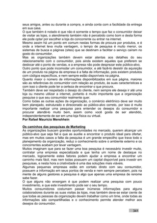seus amigos, antes ou durante a compra, e ainda conta com a facilidade da entrega
em sua casa.
O que também é notado é que não é somente o tempo que faz o consumidor deixar
de visitar as lojas, o atendimento também não é percebido como bom e desta forma
ele pode optar por escolher a loja do concorrente ou entrar na internet.
Mesmo assim há um ponto em comum nestas formas de procura por produtos, e é
onde a internet leva muita vantagem, o tempo de pesquisa é muito menor, os
sistemas de busca e páginas (sites) que se destinam a facilitar o serviço caíram no
gosto do consumidor.
Mas as organizações também devem estar atentas aos detalhes do seu
relacionamento com o consumidor, pois ainda existem aqueles que preferem se
deslocar até o ponto de vendas, e a empresa não pode desprezar este público-alvo.
Outro ponto que pode incomodar um consumidor, e até fazê-lo desistir da aquisição
de um produto na página da empresa é a falta de informação, pois existem produtos
com códigos específicos, e nem sempre estão disponíveis na página.
Quanto maior o número de informações disponibilizados em sua página, maiores
são as referências do consumidor com relação ao produto, às suas características e
com isso o cliente pode ter a certeza de encontrar o que procura.
Também deve ser respeitado o desejo do cliente, nem sempre ele deseja ir até uma
loja ou mesmo utilizar a internet, portanto é muito importante que a organização
pesquise o que seu consumidor realmente quer.
Como todas as outras ações da organização, o comércio eletrônico deve ser muito
bem planejado, estruturado e direcionado ao público-alvo correto, por isso é muito
importante realizar uma pesquisa para entender os desejos do consumidor e
procurar atendê-lo muito bem, assim como você gosta de ser atendido,
independentemente de ser em uma loja física ou virtual.
Por Rafael Mauricio Menshhein

Os caminhos das pesquisas de Marketing
As organizações buscam grandes oportunidades no mercado, querem alcançar um
público-alvo que seja fiel e que as auxilie a encontrar o produto ideal para ofertar,
mas em muitos casos a falta da pesquisa é um grande empecilho que trava todo o
planejamento da organização, reduz o conhecimento sobre o ambiente externo e os
concorrentes acabam por levar vantagem.
Muitos imaginam que para se fazer uma boa pesquisa é necessário investir muito,
contratar uma empresa especializada e que tenha um nome de destaque no
mercado, logicamente estes fatores podem ajudar a empresa a encontrar um
caminho mais fácil, mas nem todas possuem um capital disponível para investir em
pesquisas, e nesta hora a criatividade é uma das soluções mais viáveis.
Algumas pequenas empresas estão em contato direto com seu consumidor,
possuem a informação em seus pontos de venda e nem sempre percebem, pois na
mente de alguns gestores a pesquisa é algo que apenas uma empresa de renome
sabe fazer.
O que alguns não enxergam é que podem realizar uma pesquisa com pouco
investimento, e que este investimento pode ser o seu tempo.
Muitos consumidores costumam passar inúmeras informações para alguns
colaboradores durante as suas visitas às lojas, mas também deve-se estar ciente de
que todas as pessoas da organização devem trabalhar como um time, onde todas as
informações são compartilhadas e o conhecimento permite atender melhor aos
desejos do consumidor.

                                                                              341
 