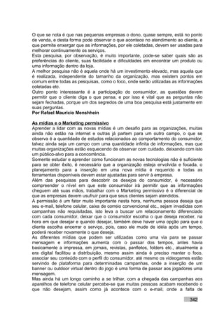 O que se nota é que nas pequenas empresas o dono, quase sempre, está no ponto
de venda, e desta forma pode observar o que acontece no atendimento ao cliente, e
que permite enxergar que as informações, por ele coletadas, devem ser usadas para
melhorar continuamente os serviços.
Esta pesquisa, por observação, é muito importante, pode-se saber quais são as
preferências do cliente, suas facilidade e dificuldades em encontrar um produto ou
uma informação dentro da loja.
A melhor pesquisa não é aquela onde há um investimento elevado, mas aquela que
é realizada, independente do tamanho da organização, mas existem pontos em
comum entre todas as pesquisas, como o foco, onde serão utilizadas as informações
coletadas etc.
Outro ponto interessante é a participação do consumidor, as questões devem
permitir que o cliente diga o que pensa, e por isso é vital que as perguntas não
sejam fechadas, porque um dos segredos de uma boa pesquisa está justamente em
suas perguntas.
Por Rafael Mauricio Menshhein

As mídias e o Marketing permissivo
Aprender a lidar com as novas mídias é um desafio para as organizações, muitas
ainda não estão na internet e outras já partem para um outro campo, o que se
observa é a quantidade de estudos relacionados ao comportamento do consumidor,
talvez ainda seja um campo com uma quantidade infinita de informações, mas que
muitas organizações estão esquecendo de observar com cuidado, deixando com isto
um público-alvo para a concorrência.
Somente estudar e aprender como funcionam as novas tecnologias não é suficiente
para se obter êxito, é necessário que a organização esteja envolvida e focada, o
planejamento para a inserção em uma nova mídia é requerido e todas as
ferramentas disponíveis devem estar ajustadas para servir à empresa.
Além das pesquisas para descobrir os desejos do consumidor, é necessário
compreender o nível em que este consumidor irá permitir que as informações
cheguem até suas mãos, trabalhar com o Marketing permissivo é o diferencial de
que as empresas devem usufruir para que seus clientes sejam atendidos.
A permissão é um fator muito importante nesta hora, nenhuma pessoa deseja que
seu e-mail, telefone celular, caixa de correio convencional etc., sejam invadidas com
campanhas não requisitadas, isto leva a buscar um relacionamento diferenciado
com cada consumidor, deixar que o consumidor escolha o que deseja receber, na
hora em que desejar e quando desejar, também deve haver uma opção para que o
cliente escolha encerrar o serviço, pois, caso ele mude de idéia após um tempo,
poderá receber novamente o que deseja.
As diferentes mídias que podem ser utilizadas como uma via para se passar
mensagem e informações aumenta com o passar dos tempos, antes havia
basicamente a impressa, em jornais, revistas, panfletos, folders etc., atualmente a
era digital facilitou a distribuição, mesmo assim ainda é preciso manter o foco,
associar seu conteúdo com o perfil do consumidor, até mesmo os videogames estão
servindo de plataforma para determinadas campanhas, onde a inserção de um
banner ou outdoor virtual dentro do jogo é uma forma de passar aos jogadores uma
mensagem.
Mas ainda há um longo caminho a se trilhar, com a chegada das campanhas aos
aparelhos de telefone celular percebe-se que muitas pessoas acabam recebendo o
que não desejam, assim como já acontece com o e-mail, onde a falta de

                                                                              342
 
