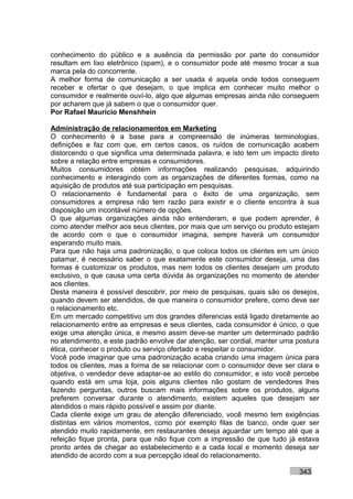 conhecimento do público e a ausência da permissão por parte do consumidor
resultam em lixo eletrônico (spam), e o consumidor pode até mesmo trocar a sua
marca pela do concorrente.
A melhor forma de comunicação a ser usada é aquela onde todos conseguem
receber e ofertar o que desejam, o que implica em conhecer muito melhor o
consumidor e realmente ouví-lo, algo que algumas empresas ainda não conseguem
por acharem que já sabem o que o consumidor quer.
Por Rafael Mauricio Menshhein

Administração de relacionamentos em Marketing
O conhecimento é a base para a compreensão de inúmeras terminologias,
definições e faz com que, em certos casos, os ruídos de comunicação acabem
distorcendo o que significa uma determinada palavra, e isto tem um impacto direto
sobre a relação entre empresas e consumidores.
Muitos consumidores obtém informações realizando pesquisas, adquirindo
conhecimento e interagindo com as organizações de diferentes formas, como na
aquisição de produtos até sua participação em pesquisas.
O relacionamento é fundamental para o êxito de uma organização, sem
consumidores a empresa não tem razão para existir e o cliente encontra à sua
disposição um incontável número de opções.
O que algumas organizações ainda não entenderam, e que podem aprender, é
como atender melhor aos seus clientes, por mais que um serviço ou produto estejam
de acordo com o que o consumidor imagina, sempre haverá um consumidor
esperando muito mais.
Para que não haja uma padronização, o que coloca todos os clientes em um único
patamar, é necessário saber o que exatamente este consumidor deseja, uma das
formas é customizar os produtos, mas nem todos os clientes desejam um produto
exclusivo, o que causa uma certa dúvida às organizações no momento de atender
aos clientes.
Desta maneira é possível descobrir, por meio de pesquisas, quais são os desejos,
quando devem ser atendidos, de que maneira o consumidor prefere, como deve ser
o relacionamento etc.
Em um mercado competitivo um dos grandes diferencias está ligado diretamente ao
relacionamento entre as empresas e seus clientes, cada consumidor é único, o que
exige uma atenção única, e mesmo assim deve-se manter um determinado padrão
no atendimento, e este padrão envolve dar atenção, ser cordial, manter uma postura
ética, conhecer o produto ou serviço ofertado e respeitar o consumidor.
Você pode imaginar que uma padronização acaba criando uma imagem única para
todos os clientes, mas a forma de se relacionar com o consumidor deve ser clara e
objetiva, o vendedor deve adaptar-se ao estilo do consumidor, e isto você percebe
quando está em uma loja, pois alguns clientes não gostam de vendedores lhes
fazendo perguntas, outros buscam mais informações sobre os produtos, alguns
preferem conversar durante o atendimento, existem aqueles que desejam ser
atendidos o mais rápido possível e assim por diante.
Cada cliente exige um grau de atenção diferenciado, você mesmo tem exigências
distintas em vários momentos, como por exemplo filas de banco, onde quer ser
atendido muito rapidamente, em restaurantes deseja aguardar um tempo até que a
refeição fique pronta, para que não fique com a impressão de que tudo já estava
pronto antes de chegar ao estabelecimento e a cada local e momento deseja ser
atendido de acordo com a sua percepção ideal do relacionamento.

                                                                           343
 