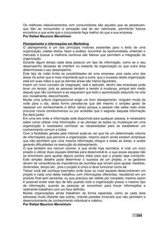Os melhores relacionamentos com consumidores são aqueles que se perpetuam,
que dão ao consumidor a sensação real de ser valorizado, permitindo futuros
encontros e que evite que o concorrente faça melhor do que a sua empresa.
Por Rafael Mauricio Menshhein

Planejamento e informações em Marketing
O planejamento é um dos principais motores existentes para o êxito de uma
organização, coletar dados, fazer a análise, encontrar as oportunidades, entender o
mercado e buscar a melhoria contínua são fatores que permitem a integração da
organização.
Durante algum tempo cada área possuía um tipo de informação, como se o seu
desempenho deixasse de interferir no restante da organização ou que outra área
determinasse o seu desempenho.
Este tipo de visão limita as possibilidades de uma empresa, pois cada uma das
áreas irá achar que é mais importante que a outra, que o sucesso desta organização
está em suas mãos e que as demais áreas são meros figurantes.
Inserir um novo conceito de integração, real e aplicado, dentro das empresas pode
levar um tempo, pois as pessoas tendem a resistir à mudança, porque tem medo
daquilo que não conhecem e se esquecem que todo o aprendizado adquirido na vida
era, inicialmente, desconhecido.
Mudar uma cultura organizacional exige um bom planejamento, ninguém muda da
noite para o dia, desta forma percebe-se que até mesmo o simples gesto de
repassar um conhecimento é difícil, talvez porque a pessoa não saiba mais onde
procurar novos conhecimentos ou por acreditar que o segredo daquela informação
lhe dará poder.
Em uma era onde a informação está disponível para qualquer pessoa, é necessário
saber como utilizar uma informação, e ao planejar as ações ou mudanças em uma
organização é necessário conhecer as necessidades para se estabelecer um
conhecimento comum a todos.
Com a facilidade gerada pela internet pode-se ver que há um determinado volume
de informações que percorre a organização, mesmo assim ainda existem empresas
que não permitem que uma mesma informação chegue a todas as áreas, e acabe
gerando dificuldades na execução do planejamento.
O que também era comum ocorrer, e que ainda hoje acontece, é criar um novo
projeto e utilizar duas equipes distintas para desenvolvê-lo, e que essas equipes não
se encontram para ajustar alguns pontos vitais para que o projeto seja concluído.
Este simples detalhe pode determinar o sucesso de um projeto, e os gestores
devem ter consciência da importância de reuniões que sirvam para ajustar medidas,
dimensões, tempo etc., pois o projeto é único e deve funcionar como tal.
Talvez você até conheça exemplos onde duas ou mais equipes desenvolveram um
projeto e cada uma delas trabalhou com informações diferentes, resultando em um
produto final sem serventia, ou que precisou ser refeito por completo, mesmo assim
é possível evitar este tipo de fato quando toda a organização possui o mesmo tipo
de informação, quando as pessoas se encontram para trocar informações e
realmente trabalham com um foco definido.
Muitas organizações ainda trabalham de forma separada, como se cada área
estivesse muito distante das outras, criando paredes invisíveis que não permitem o
desenvolvimento de conhecimento individual e coletivo.
Por Rafael Mauricio Menshhein


                                                                              344
 