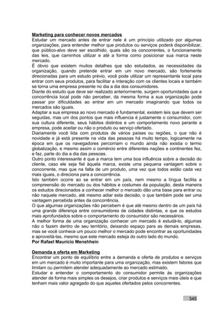 Marketing para conhecer novos mercados
Estudar um mercado antes de entrar nele é um princípio utilizado por algumas
organizações, para entender melhor que produtos ou serviços poderá disponibilizar,
que público-alvo deve ser escolhido, quais são os concorrentes, o funcionamento
das leis, que caminhos utilizar e até a forma como posicionar sua marca neste
mercado.
É óbvio que existem muitos detalhes que são estudados, as necessidades da
organização, quando pretende entrar em um novo mercado, são fortemente
direcionadas para um estudo prévio, você pode utilizar um representante local para
entrar com seus produtos, para facilitar a interação com os clientes locais e também
se torna uma empresa presente no dia a dia dos consumidores.
Diante do estudo que deve ser realizado anteriormente, surgem oportunidades que a
concorrência local pode não perceber, da mesma forma a sua organização pode
passar por dificuldades ao entrar em um mercado imaginando que todos os
mercados são iguais.
Adaptar a sua empresa ao novo mercado é fundamental, existem leis que devem ser
seguidas, mas um dos pontos que mais influencia é justamente o consumidor, com
sua cultura diferente, seus hábitos distintos e um comportamento novo perante a
empresa, pode aceitar ou não o produto ou serviço ofertado.
Diariamente você lida com produtos de vários países ou regiões, o que não é
novidade e já está presente na vida das pessoas há muito tempo, logicamente na
época em que os navegadores percorriam o mundo ainda não existia o termo
globalização, e mesmo assim o comércio entre diferentes nações e continentes fez,
e faz, parte do dia a dia das pessoas.
Outro ponto interessante é que a marca tem uma boa influência sobre a decisão do
cliente, caso ele seja fiel àquela marca, existe uma pequena vantagem sobre o
concorrente, mas que na falta de um produto, uma vez que todos estão cada vez
mais iguais, o direciona para a concorrência.
Isto também ocorre ao se entrar em um país, nem mesmo a língua facilita a
compreensão do mercado ou dos hábitos e costumes da população, desta maneira
os estudos direcionados a conhecer melhor o mercado dão uma base para entrar ou
não naquele mercado, até mesmo adiar esta decisão, o que também pode ser uma
vantagem percebida antes da concorrência.
O que algumas organizações não percebem é que até mesmo dentro de um país há
uma grande diferença entre consumidores de cidades distintas, e que os estudos
mais aprofundados sobre o comportamento do consumidor são necessários.
A melhor forma de uma organização conhecer um mercado é estudá-lo, algumas
não o fazem dentro de seu território, deixando espaço para as demais empresas,
mas se você conhece um pouco melhor o mercado pode encontrar as oportunidades
e aproveitá-las, mesmo que este mercado esteja do outro lado do mundo.
Por Rafael Mauricio Menshhein

Demanda e oferta em Marketing
Encontrar um ponto de equilíbrio entre a demanda e oferta de produtos e serviços
em um mercado é muito importante para uma organização, mas existem fatores que
limitam ou permitem atender adequadamente ao mercado estimado.
Estudar e entender o comportamento do consumidor permite às organizações
atender de forma mais simples os desejos, criar produtos e serviços mais úteis e que
tenham mais valor agregado do que aqueles ofertados pelos concorrentes.


                                                                             345
 