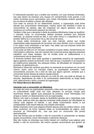 É interessante perceber que a análise dos cenários, em suas diversas dimensões,
traz para dentro da empresa uma riqueza em conhecimento muito grande, e em
certos momentos pouco aproveitada, pois muitas informações acabam guardadas
em um banco de dados e sequer são utilizadas.
Com base na procura de um determinado produto, a organização pode tentar
atender aos consumidores interessados, mesmo assim não atenderá a todos os
consumidores do planeta, algo até imaginado por alguns gestores, mas que
comprova um conhecimento pequeno de mercado.
Também é fato que a demanda e oferta de produtos dificilmente chega ao equilíbrio,
o mercado muda, os concorrentes ofertam produtos similares com atributos
melhores, as pessoas tornam-se fiéis a uma certa marca e a experiência de uso
também define se o consumidor irá ou não trocar de marca.
As trocas estão tornando-se cada vez mais naturais, parece que muitas
organizações estão esquecendo de conversar com seus clientes, ouvir o consumidor
é um passo muito importante a ser dado, mas saber que sua empresa ainda tem
consumidores é mais importante.
O que pode ser feito em um mercado competitivo é buscar dados, transformá-los em
informações e utilizá-los, mas nem sempre isto é possível porque algumas empresas
trabalham com áreas isoladas, não há contato entre os colaboradores e o
conhecimento não se desenvolve.
A demanda também deve estar ajustada a capacidade produtiva da organização,
alguns gestores acabam produzindo muito mais do que o necessário e se esquecem
da matéria-prima adquirida, dos estoques cheios, da dificuldade em transportar os
produtos, do atendimento etc.
Demanda e oferta são variáveis que talvez ou raramente se encontrem em um ponto
comum, assim como um mercado cresce, as exportações aumentam, mais
consumidores procuram, há o ciclo de vida que alguns ignoram, achando que o
consumidor jamais deixará de adquirir aquele produto.
Todos os produtos e empresas possuem um ciclo de vida, que pode se alongar ou
encurtar, dependendo da visão e do conhecimento desenvolvido ao longo deste
ciclo, determinando o êxito e sucesso da organização.
Por Rafael Mauricio Menshhein

Interação com o consumidor em Marketing
Ao longo dos anos as organizações passaram a lidar cada vez mais com a internet,
os consumidores estão cada vez mais utilizando os serviços virtuais para
economizar tempo, agilizar suas pesquisas de produtos, trocar informações com
amigos e manter um relacionamento com as organizações.
Mesmo com toda a evolução, desde as facilidades geradas até a velocidade cada
vez maior, pode-se notar que algumas empresas ainda passam por dificuldades ao
colocar suas páginas na internet, o que afasta consumidores devido à sua
complexidade e até mesmo falta de uma simples informação.
Muitas empresas criam suas páginas olhando apenas para seu público interno, onde
todos conhecem de forma razoável todas as funcionalidades da página, onde
encontrar as informações etc., mas que para um consumidor são pontos
desconhecidos.
Uma das formas para se facilitar a vida do consumidor é compreender os desejos
destes consumidores, trocar informações e realmente utilizá-las.
Mas são muitas as empresas que ainda relutam em modificar suas páginas para
facilitar a vida do consumidor, até mesmo aqueles consumidores que gostam de

                                                                           346
 