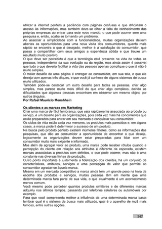 utilizar a internet perdem a paciência com páginas confusas e que dificultam o
acesso às informações, mas também deve-se olhar a falta de conhecimento das
próprias empresas ao entrar para este novo mundo, o que pode ocorrer sem uma
pesquisa e, então, acaba se tornando um problema.
Ao associar a simplicidade com a funcionalidade, muitas organizações deixam
abertas as oportunidades para uma nova visita dos consumidores, quanto mais
rápido se encontra o que é desejado, melhor é a satisfação do consumidor, que
passa a compartilhar com seus amigos a experiência obtida e que trouxe um
resultado muito positivo.
O que deve ser percebido é que a tecnologia está presente na vida de todas as
pessoas, independente da sua evolução ou da região, mas ainda assim é possível
que tudo o que deveria facilitar a vida das pessoas apenas complique o que já não é
muito simples.
O maior desafio de uma página é entregar ao consumidor, em sua tela, o que ele
deseja com apenas três cliques, e que você já conhece de alguns sistemas de busca
muito utilizados.
Também pode-se destacar um outro desafio para todas as pessoas, criar algo
simples, mas parece muito mais difícil do que criar algo complexo, devido as
dificuldades que algumas pessoas encontram em observar um mesmo objeto por
outros ângulos.
Por Rafael Mauricio Menshhein

Os clientes e as marcas em Marketing
Criar uma marca de fácil lembrança, que seja rapidamente associada ao produto ou
serviço, é um desafio para as organizações, pois cada vez mais há concorrentes que
estão preparados para entrar em seu mercado e conquistar seu consumidor.
Os ciclos de vida estão cada vez menores, os produtos mais parecidos e, em alguns
casos, a marca poderá determinar o sucesso de um produto.
Na busca pelo produto perfeito existem inúmeros fatores, como as informações das
pesquisas, que dão ao consumidor a oportunidade de encontrar o que deseja,
logicamente as organizações devem estar preparadas para lidar com um
consumidor muito mais exigente e informado.
Mas além de agregar valor ao produto, uma marca pode receber rótulos quando a
percepção do cliente em relação aos atributos é diferente da esperada, existem
marcas associadas a produtos com defeitos, o que pode ocorrer, mas não é uma
constante nas diversas linhas de produção.
Outro ponto importante é justamente a fidelização dos clientes, há um conjunto de
características, atributos, serviços e uma percepção de valor que permite ao
consumidor agradar-se àquela marca.
Mesmo em um mercado competitivo a marca ainda tem um grande peso na hora da
escolha dos produtos e serviços, muitas pessoas têm em mente que uma
determinada marca fará parte de sua vida, o que atualmente é um acontecimento
menos comum.
Você mesmo pode perceber quantos produtos similares e de diferentes marcas
adquiriu nos últimos tempos, passando por telefones celulares ou automóveis por
exemplo.
Para que você compreenda melhor a influência de uma determinada marca basta
lembrar qual é o sistema de busca mais utilizado, qual é o aparelho de mp3 mais
famoso, entre outras opções.


                                                                            347
 