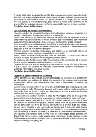 A marca pode estar tão presente na vida das pessoas que a empresa pode deixar
de existir que muitos ainda lembrarão de um nome, símbolo ou figura que represente
aquela marca, mas se esta marca não estiver associada a um produto ou serviço
presente quando o consumidor deseja, pode ser que a marca torne-se referência de
uma lembrança negativa, algo que nenhuma organização quer ter em seu currículo.
Por Rafael Mauricio Menshhein

Conhecimento de mercado em Marketing
Planejar as ações de uma organização no mercado requer cuidados, pesquisas e o
uso do conhecimento que já existe dentro da organização.
Mesmo em mercados já conhecidos sempre há muito para se aprender sobre o
comportamento do consumidor, os novos produtos dos concorrentes, como melhorar
o relacionamento com clientes e fornecedores, e ainda manter o foco principal.
Com a experiência e conhecimentos adquiridos a tarefa de planejar pode parecer
mais simples, o que pode, em certos momentos, atrapalhar o desenvolvimento
adequado e com um foco sempre presente.
Também existem mudanças inesperadas, que podem ser do mercado interno ou
então vindas de outros mercados, quando há a exportação.
Mesmo assim os riscos são iguais em todos os mercados, conhecer muito bem o
mercado é a base para desenvolver um planejamento melhor.
As pesquisas são fundamentais, obter informações junto aos clientes dá a chance
de se encontrar as oportunidades antes da concorrência.
Uma das formas que permite as organizações manter-se bem é não deixar de fazer
o que a levou ao sucesso no mercado, permitindo-se aprender diariamente e
buscando informações com seus clientes.
Por Rafael Mauricio Menshhein

Objetivos e conhecimentos em Marketing
Definir corretamente os objetivos a serem alcançados em um mercado é transformar
as informações das coletas de dados em conhecimento, mesmo assim algumas
organizações relutam em compartilhar com seus colaboradores o acesso às
informações.
Quanto mais pessoas puderem se envolver na elaboração dos objetivos, pois cada
área possui uma visão diferenciada do que é melhor para se fazer, pode-se ganhar a
integração entre as áreas, construir um foco comum a todos e evitar as disputas
internas que não levam a lugar algum.
O relacionamento também melhora, a troca de informações entra as áreas permite
que os diferentes conhecimentos se encaixem e tragam resultados muito melhores.
A forma com a qual cada área lida com as informações isoladas pode trazer a falta
de sincronia na execução do projeto, existem casos onde as equipes trabalharam
sem se comunicar e na hora de colocar para funcionar o produto tudo deu errado,
por um motivo simples e que você pode até pensar que é raro, mas cada equipe
utilizou unidades de medidas diferentes, uma trabalhou com polegadas e a outra
com centímetros, e na hora de unir o que cada uma fez, claramente não houve êxito.
Em algumas organizações esta mesma falta de comunicação acaba gerando um
desconforto, talvez porque cada pessoa seja incentivada desde pequena a não
dividir nada com os demais, é assim quando se entra na escola, e isto continua a se
perpetuar ao longo das gerações.



                                                                            348
 