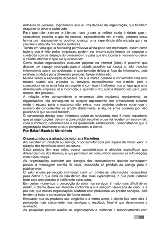 milhares de pessoas, logicamente esta é uma decisão da organização, que também
esquece de olhar o outro lado.
Para que não ocorram problemas mais graves a melhor saída é deixar que o
consumidor escolha o que irá receber, especialmente em e-mails, gerando desta
forma um relacionamento positivo, criando uma experiência diferenciada para os
clientes e obtendo resultados melhores.
Tendo em vista que o Marketing permissivo ainda pode ser melhorado, assim como
tudo o que é feito pelas empresas, podem ser encontradas formas de associar o
conteúdo com os desejos do consumidor, e para que isto ocorra é necessário deixar
o cliente informar o que ele quer receber.
Como muitas organizações possuem páginas na internet (sites) é possível que
deixem um espaço reservado para o cliente escolher se deseja ou não receber
informativos sobre as novidades, e que também defina o foco do informativo, pois
existem produtos para diferentes pessoas, faixas etárias etc.
Muitas vezes a exposição excessiva da sua marca perante o consumidor cria uma
recusa quanto aos produtos ou serviços, especialmente nos e-mails, pois o
consumidor sente uma falta de respeito e com isso irá informar aos amigos que uma
determinada empresa só o incomoda, e quando o faz, acaba dizendo isto para, pelo
menos, dez pessoas.
A relação entre consumidores e empresas vêm mudando rapidamente, as
organizações não conseguem se adaptar rapidamente por preservarem culturas
onde o espaço para a mudança não existe, mas também pode-se notar que o
número de concorrentes se amplia diariamente, e alguns erros ocorrem por não
perceber o que se está fazendo.
O consumidor deseja estar informado sobre as novidades, mas é muito importante
que as organizações deixem o consumidor escolher o que irá receber em seu e-mail,
com o conteúdo personalizado e na quantidade estabelecida, demonstrando que a
organização realmente ouviu e compreendeu o cliente.
Por Rafael Mauricio Menshhein

O consumidor e a relação de valor em Marketing
Ao escolher um produto ou serviço, o consumidor opta por aquele de maior valor, a
relação dos benefícios sobre os custos.
Cada produto têm seu valor, possui características e atributos específicos que
diferenciam-no dos demais, e que permitem ao consumidor associar as informações
com o que deseja.
As organizações atendem aos desejos dos consumidores quando conseguem
passar a mensagem correta de valor, associado ao produto ou serviço para o
público-alvo.
O valor é uma percepção individual, cada um obtém as informações necessárias
para definir o que está ou não dentro das suas expectativas, o que pode parecer
bom para uma pessoa é indiferente para outra.
Em certos momentos a percepção do valor nos serviços é muito mais difícil de se
medir, o cliente deve ser atendido conforme a sua imagem idealizada de valor, e é
por isto que muitas organizações acabam com problemas ao prestar serviços, pois
tendem a tratar o consumidor de forma errada.
Enquanto que os produtos são tangíveis e a forma como o cliente lida com eles é
percebida mais claramente, nos serviços o resultado final é que determinará a
avaliação.
As pesquisas podem auxiliar as organizações a melhorar o relacionamento com

                                                                          350
 