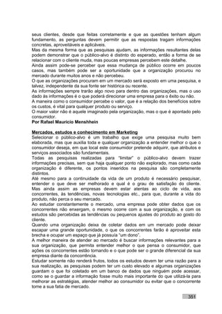 seus clientes, desde que feitas corretamente e que as questões tenham algum
fundamento, as perguntas devem permitir que as respostas tragam informações
concretas, aproveitáveis e aplicáveis.
Mas da mesma forma que as pesquisas ajudam, as informações resultantes delas
podem demonstrar que o público-alvo é distinto do esperado, então a forma de se
relacionar com o cliente muda, mas poucas empresas percebem este detalhe.
Ainda assim pode-se perceber que essa mudança de público ocorre em poucos
casos, mas também pode ser a oportunidade que a organização procurou no
mercado durante muitos anos e não percebeu.
O que as organizações procuram em um mercado será exposto em uma pesquisa, e
talvez, independente da sua fonte ser histórica ou recente.
As informações sempre trarão algo novo para dentro das organizações, mas o uso
dado às informações é o que poderá direcionar uma empresa para o êxito ou não.
A maneira como o consumidor percebe o valor, que é a relação dos benefícios sobre
os custos, é vital para qualquer produto ou serviço.
O maior valor não é aquele imaginado pela organização, mas o que é apontado pelo
consumidor.
Por Rafael Mauricio Menshhein

Mercados, estudos e conhecimento em Marketing
Selecionar o público-alvo é um trabalho que exige uma pesquisa muito bem
elaborada, mas que auxilia toda e qualquer organização a entender melhor o que o
consumidor deseja, em que local este consumidor pretende adquirir, que atributos e
serviços associados são fundamentais.
Todas as pesquisas realizadas para “limitar” o público-alvo devem trazer
informações precisas, sem que haja qualquer ponto não explorado, mas como cada
organização é diferente, os pontos inseridos na pesquisa são completamente
distintos.
Até mesmo para a continuidade da vida de um produto é necessário pesquisar,
entender o que deve ser melhorado e qual é o grau de satisfação do cliente.
Mas ainda assim as empresas devem estar atentas ao ciclo de vida, aos
concorrentes, às tendências, novas tecnologias etc., para que, durante a vida do
produto, não perca o seu mercado.
Ao estudar constantemente o mercado, uma empresa pode obter dados que os
concorrentes não enxergam, o mesmo ocorre com a sua organização, e com os
estudos são percebidas as tendências ou pequenos ajustes do produto ao gosto do
cliente.
Quando uma organização deixa de coletar dados em um mercado pode deixar
escapar uma grande oportunidade, o que os concorrentes farão é aproveitar esta
brecha e ocupar um espaço que já possuía “um dono”.
A melhor maneira de atender ao mercado é buscar informações relevantes para a
sua organização, que permita entender melhor o que pensa o consumidor, que
ações os concorrentes estão tomando e o que pode ser o grande diferencial da sua
empresa diante da concorrência.
Estudar somente não renderá frutos, todos os estudos devem ter uma razão para a
sua realização, as pesquisas podem ter um custo elevado e algumas organizações
guardam o que foi coletado em um banco de dados que ninguém pode acessar,
como se o guardar a informação fosse muito mais importante do que utilizá-la para
melhorar as estratégias, atender melhor ao consumidor ou evitar que o concorrente
tome a sua fatia de mercado.

                                                                           351
 