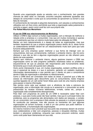 Quando uma organização ajusta os estudos com o conhecimento, tem grandes
chances de obter êxito no mercado, encontra soluções realmente ajustadas aos
desejos do consumidor e evita que os concorrentes se aproximem ou tomem a sua
fatia de mercado.
O conhecimento de mercado é adquirido diariamente, com estudos e conhecimentos
utilizados com um foco único, permitindo que toda a organização saiba justamente o
caminho a seguir, assim como você faz com sua própria vida.
Por Rafael Mauricio Menshhein

O uso do CRM nos relacionamentos de Marketing
Utilizar o CRM é algo comum a muitas organizações, com a intenção de melhorar a
relação entre a empresa e o consumidor, mas que em muitos momentos é apenas
um investimento que traz um retorno muito baixo pela má utilização do CRM.
Manter um bom relacionamento é o desejo de todas as organizações, mas que
também dependerá do que a própria organização possui dentro de si, desta forma
os colaboradores também devem ter um relacionamento muito bom para que tudo
funcione adequadamente.
Sempre que uma empresa quiser melhorar a sua forma de interagir com os
consumidores, terá que, primeiramente, melhorar o ambiente interno, não há como
oferecer o que não se tem e algumas organizações pecam ao não olharem para
dentro de suas paredes.
Mesmo sem melhorar o ambiente interno, alguns gestores inserem o CRM nas
organizações como se este programa (software) resolvesse todos os problemas,
esquecendo-se de que as pessoas são responsáveis pelo funcionamento desta
ferramenta que é muito útil quando bem utilizada.
Outro ponto interessante é que, em muitas organizações, existem conflitos entre o
que é acessível às áreas e o que é exclusivo, gerando um cadastro duplicado,
informações desnecessárias e que permite que o cliente vá para a concorrência
devido a falta de organização e seriedade no relacionamento.
Como o CRM deve ser conectado com todas as áreas, é possível que a falta de
acesso às informações gere desconforto para os consumidores, basta imaginar
quantas ligações de um call center foram feitas para você de uma mesma empresa
para passar a mesma informação.
São pontos como este que acabam com a eficiência de toda a estrutura da
organização, pois a informação não circula ou é acessível e o consumidor se sente
pressionado ao receber inúmeros telefonemas, e-mails, cartas etc., porque a
organização está completamente desorganizada.
Para lidar com programas do porte de um CRM é necessário saber lidar com
pessoas, o que para muitos pode não fazer sentido, mas que é o principal motivo de
problemas, pois os programas são alimentados com dados por pessoas, o contato
de um consumidor com a empresa é feito através de pessoas e o próprio programa
foi construído por pessoas, mas são poucos os momentos em que algumas
organizações se tornam humanas, e este é um dos pontos que pode melhorar o
relacionamento, a humanização das organizações.
Da mesma maneira é bem provável que boa parte das empresas deixem de ensinar
seus colaboradores a lidar com programas, pessoas e situações distintas, muitas
tendem a solucionar problemas, enquanto que outras procuram evitá-los, assim
como você pode fazer diariamente em sua vida.



                                                                           352
 