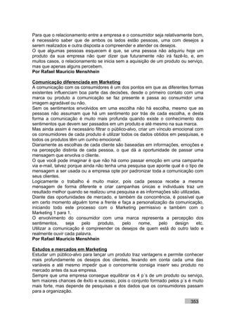 Para que o relacionamento entre a empresa e o consumidor seja relativamente bom,
é necessário saber que de ambos os lados estão pessoas, uma com desejos a
serem realizados e outra disposta a compreender e atender os desejos.
O que algumas pessoas esquecem é que, se uma pessoa não adquiriu hoje um
produto da sua empresa não quer dizer que futuramente não irá fazê-lo, e, em
muitos casos, o relacionamento se inicia sem a aquisição de um produto ou serviço,
mas que apenas alguns percebem.
Por Rafael Mauricio Menshhein

Comunicação diferenciada em Marketing
A comunicação com os consumidores é um dos pontos em que as diferentes formas
existentes influenciam boa parte das decisões, desde o primeiro contato com uma
marca ou produto a comunicação se faz presente e passa ao consumidor uma
imagem agradável ou não.
Sem os sentimentos envolvidos em uma escolha não há escolha, mesmo que as
pessoas não assumam que há um sentimento por trás de cada escolha, e desta
forma a comunicação é muito mais profunda quando existe o conhecimento dos
sentimentos que devem ser passados em um produto e até mesmo na sua marca.
Mas ainda assim é necessário filtrar o público-alvo, criar um vínculo emocional com
os consumidores de cada produto é utilizar todos os dados obtidos em pesquisas, e
todos os produtos têm um cunho emocional.
Diariamente as escolhas de cada cliente são baseadas em informações, emoções e
na percepção distinta de cada pessoa, o que dá a oportunidade de passar uma
mensagem que envolva o cliente.
O que você pode imaginar é que não há como passar emoção em uma campanha
via e-mail, talvez porque ainda não tenha uma pesquisa que aponte qual é o tipo de
mensagem a ser usada ou a empresa opte por padronizar toda a comunicação com
seus clientes.
Logicamente o trabalho é muito maior, pois cada pessoa recebe a mesma
mensagem de forma diferente e criar campanhas únicas e individuais traz um
resultado melhor quando se realizou uma pesquisa e as informações são utilizadas.
Diante das oportunidades de mercado, e também da concorrência, é possível que
em certo momento alguém tome a frente e faça a personalização da comunicação,
iniciando todo este processo com o Marketing permissivo e também com o
Marketing 1 para 1.
O envolvimento do consumidor com uma marca representa a percepção dos
sentimentos,      seja   pelo    produto,    pelo    nome,     pelo    design    etc.
Utilizar a comunicação é compreender os desejos de quem está do outro lado e
realmente ouvir cada palavra.
Por Rafael Mauricio Menshhein

Estudos e mercados em Marketing
Estudar um público-alvo para lançar um produto traz vantagens e permite conhecer
mais profundamente os desejos dos clientes, levando em conta cada uma das
variáveis e até mesmo impedir que o concorrente consiga inserir seu produto no
mercado antes da sua empresa.
Sempre que uma empresa consegue equilibrar os 4 p´s de um produto ou serviço,
tem maiores chances de êxito e sucesso, pois o conjunto formado pelos p´s é muito
mais forte, mas depende de pesquisas e dos dados que os consumidores passam
para a organização.

                                                                              353
 