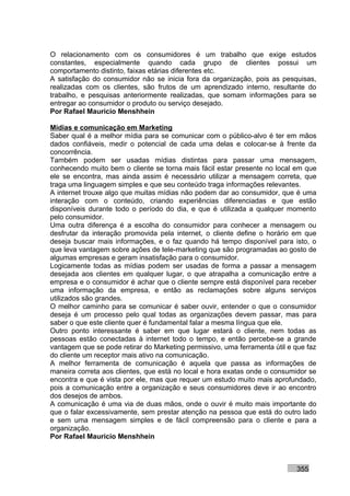 O relacionamento com os consumidores é um trabalho que exige estudos
constantes, especialmente quando cada grupo de clientes possui um
comportamento distinto, faixas etárias diferentes etc.
A satisfação do consumidor não se inicia fora da organização, pois as pesquisas,
realizadas com os clientes, são frutos de um aprendizado interno, resultante do
trabalho, e pesquisas anteriormente realizadas, que somam informações para se
entregar ao consumidor o produto ou serviço desejado.
Por Rafael Mauricio Menshhein

Mídias e comunicação em Marketing
Saber qual é a melhor mídia para se comunicar com o público-alvo é ter em mãos
dados confiáveis, medir o potencial de cada uma delas e colocar-se à frente da
concorrência.
Também podem ser usadas mídias distintas para passar uma mensagem,
conhecendo muito bem o cliente se torna mais fácil estar presente no local em que
ele se encontra, mas ainda assim é necessário utilizar a mensagem correta, que
traga uma linguagem simples e que seu conteúdo traga informações relevantes.
A internet trouxe algo que muitas mídias não podem dar ao consumidor, que é uma
interação com o conteúdo, criando experiências diferenciadas e que estão
disponíveis durante todo o período do dia, e que é utilizada a qualquer momento
pelo consumidor.
Uma outra diferença é a escolha do consumidor para conhecer a mensagem ou
desfrutar da interação promovida pela internet, o cliente define o horário em que
deseja buscar mais informações, e o faz quando há tempo disponível para isto, o
que leva vantagem sobre ações de tele-marketing que são programadas ao gosto de
algumas empresas e geram insatisfação para o consumidor.
Logicamente todas as mídias podem ser usadas de forma a passar a mensagem
desejada aos clientes em qualquer lugar, o que atrapalha a comunicação entre a
empresa e o consumidor é achar que o cliente sempre está disponível para receber
uma informação da empresa, e então as reclamações sobre alguns serviços
utilizados são grandes.
O melhor caminho para se comunicar é saber ouvir, entender o que o consumidor
deseja é um processo pelo qual todas as organizações devem passar, mas para
saber o que este cliente quer é fundamental falar a mesma língua que ele.
Outro ponto interessante é saber em que lugar estará o cliente, nem todas as
pessoas estão conectadas à internet todo o tempo, e então percebe-se a grande
vantagem que se pode retirar do Marketing permissivo, uma ferramenta útil e que faz
do cliente um receptor mais ativo na comunicação.
A melhor ferramenta de comunicação é aquela que passa as informações de
maneira correta aos clientes, que está no local e hora exatas onde o consumidor se
encontra e que é vista por ele, mas que requer um estudo muito mais aprofundado,
pois a comunicação entre a organização e seus consumidores deve ir ao encontro
dos desejos de ambos.
A comunicação é uma via de duas mãos, onde o ouvir é muito mais importante do
que o falar excessivamente, sem prestar atenção na pessoa que está do outro lado
e sem uma mensagem simples e de fácil compreensão para o cliente e para a
organização.
Por Rafael Mauricio Menshhein



                                                                            355
 