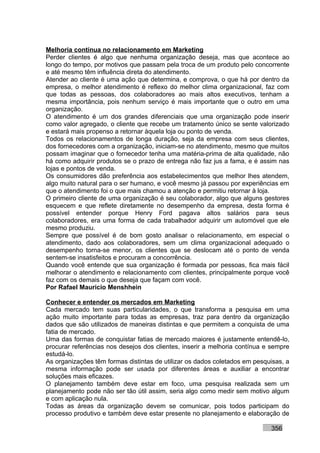 Melhoria contínua no relacionamento em Marketing
Perder clientes é algo que nenhuma organização deseja, mas que acontece ao
longo do tempo, por motivos que passam pela troca de um produto pelo concorrente
e até mesmo têm influência direta do atendimento.
Atender ao cliente é uma ação que determina, e comprova, o que há por dentro da
empresa, o melhor atendimento é reflexo do melhor clima organizacional, faz com
que todas as pessoas, dos colaboradores ao mais altos executivos, tenham a
mesma importância, pois nenhum serviço é mais importante que o outro em uma
organização.
O atendimento é um dos grandes diferenciais que uma organização pode inserir
como valor agregado, o cliente que recebe um tratamento único se sente valorizado
e estará mais propenso a retornar àquela loja ou ponto de venda.
Todos os relacionamentos de longa duração, seja da empresa com seus clientes,
dos fornecedores com a organização, iniciam-se no atendimento, mesmo que muitos
possam imaginar que o fornecedor tenha uma matéria-prima de alta qualidade, não
há como adquirir produtos se o prazo de entrega não faz jus a fama, e é assim nas
lojas e pontos de venda.
Os consumidores dão preferência aos estabelecimentos que melhor lhes atendem,
algo muito natural para o ser humano, e você mesmo já passou por experiências em
que o atendimento foi o que mais chamou a atenção e permitiu retornar à loja.
O primeiro cliente de uma organização é seu colaborador, algo que alguns gestores
esquecem e que reflete diretamente no desempenho da empresa, desta forma é
possível entender porque Henry Ford pagava altos salários para seus
colaboradores, era uma forma de cada trabalhador adquirir um automóvel que ele
mesmo produziu.
Sempre que possível é de bom gosto analisar o relacionamento, em especial o
atendimento, dado aos colaboradores, sem um clima organizacional adequado o
desempenho torna-se menor, os clientes que se deslocam até o ponto de venda
sentem-se insatisfeitos e procuram a concorrência.
Quando você entende que sua organização é formada por pessoas, fica mais fácil
melhorar o atendimento e relacionamento com clientes, principalmente porque você
faz com os demais o que deseja que façam com você.
Por Rafael Mauricio Menshhein

Conhecer e entender os mercados em Marketing
Cada mercado tem suas particularidades, o que transforma a pesquisa em uma
ação muito importante para todas as empresas, traz para dentro da organização
dados que são utilizados de maneiras distintas e que permitem a conquista de uma
fatia de mercado.
Uma das formas de conquistar fatias de mercado maiores é justamente entendê-lo,
procurar referências nos desejos dos clientes, inserir a melhoria contínua e sempre
estudá-lo.
As organizações têm formas distintas de utilizar os dados coletados em pesquisas, a
mesma informação pode ser usada por diferentes áreas e auxiliar a encontrar
soluções mais eficazes.
O planejamento também deve estar em foco, uma pesquisa realizada sem um
planejamento pode não ser tão útil assim, seria algo como medir sem motivo algum
e com aplicação nula.
Todas as áreas da organização devem se comunicar, pois todos participam do
processo produtivo e também deve estar presente no planejamento e elaboração de

                                                                            356
 