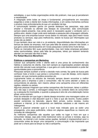 estratégias, o que muitas organizações ainda não praticam, mas que já perceberam
a necessidade.
A integração entre todas as áreas é fundamental, principalmente em mercados
exigentes e onde o cliente tem muitas informações, e em certos momentos conhece
o produto mais profundamente do que um vendedor da loja.
A comunicação também ganha um grande destaque nas pesquisas, seja para
ampliar o mercado ou atender aos desejos do consumidor, esta comunicação
sempre estará presente, mas ainda assim é necessário ajustar o conteúdo com o
público-alvo, desde o lugar onde será realizada a pesquisa até a linguagem utilizada.
Sempre que uma empresa buscar novos dados no mercado, seja para inserir novos
produtos ou serviços, seja para melhorá-los, estará na busca por informações que
ainda não as detém.
O que também deve ser visto é a, já existente, disponibilidade das informações em
bancos de dados da empresa, mas que pela falta de acesso parecem não existir, o
que gera custos desnecessários em novas pesquisas e ainda toma muito tempo.
Todos os mercados têm suas oportunidades, mas nem todas empresas percebem
estas oportunidades, talvez pela falta de pesquisas, talvez por estarem tentando
atender um mercado não lhes é ideal.
Por Rafael Mauricio Menshhein

Públicos e campanhas em Marketing
Colocar sua campanha onde o cliente está é uma prova do conhecimento dos
hábitos e costumes do cliente, mas nem sempre as organizações prestam atenção
aonde irão veicular suas campanhas, o que gera um custo desnecessário e pode dar
oportunidades para a concorrência.
Pesquisas sempre auxiliam a tomar a decisão mais correta, faz parte da busca pelo
conhecer mais a fundo o que pensa o consumidor, o que ele deseja, como espera
receber, em que momento prefere encontrar etc.
Logicamente todos os estudos de mercado sempre devem encontrar a melhor
solução para a empresa e para o consumidor, não há como atender a todos os
consumidores do planeta, nem mesmo utilizar uma campanha única em diferentes
regiões, estados ou países.
Algumas pessoas imaginam que certas campanhas não funcionam, talvez o público-
alvo não seja o correto, a mensagem esteja fora do contexto diário do consumidor
ou a pesquisa foi incompleta, e quando a pesquisa é alvo de uma elaboração menos
eficaz, erros ocorrem.
Para se entender em que lugar o cliente deseja encontrar uma mensagem sobre um
produto desejado é vital descobrir qual é o meio a que ele recorre, muitos podem
assistir comerciais na televisão, alguns lêem jornais, outros revistas, muitos
preferem a internet, já há campanhas em telefones celulares e até mesmo em
videogames.
Assim é possível entender qual é o local mais indicado para se exibir uma
propaganda, uma peça publicitária, vídeos em páginas específicas ou mesmo em
consoles de videogames.
As melhores campanhas são aquelas que estão no lugar e hora em que o
consumidor deseja, seja pela mídia tradicional como os jornais e revistas, seja na
televisão, na internet e em muitas outras opções, também é imprescindível ouvir o
consumidor antes de lançar uma campanha, a comunicação é tão importante que
pode ser a chave para se lançar ou não a campanha.


                                                                              357
 