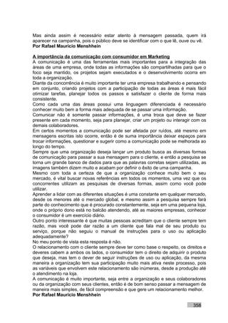 Mas ainda assim é necessário estar atento à mensagem passada, quem irá
aparecer na campanha, pois o público deve se identificar com o que lê, ouve ou vê.
Por Rafael Mauricio Menshhein

A importância da comunicação com consumidor em Marketing
A comunicação é uma das ferramentas mais importantes para a integração das
áreas de uma empresa, onde todas as informações são compartilhadas para que o
foco seja mantido, os projetos sejam executados e o desenvolvimento ocorra em
toda a organização.
Diante da concorrência é muito importante ter uma empresa trabalhando e pensando
em conjunto, criando projetos com a participação de todas as áreas é mais fácil
otimizar tarefas, planejar todos os passos e satisfazer o cliente de forma mais
consistente.
Como cada uma das áreas possui uma linguagem diferenciada é necessário
conhecer muito bem a forma mais adequada de se passar uma informação.
Comunicar não é somente passar informações, é uma troca que deve se fazer
presente em cada momento, seja para planejar, criar um projeto ou interagir com os
demais colaboradores.
Em certos momentos a comunicação pode ser afetada por ruídos, até mesmo em
mensagens escritas isto ocorre, então é de suma importância deixar espaços para
trocar informações, questionar e sugerir como a comunicação pode se melhorada ao
longo do tempo.
Sempre que uma organização deseja lançar um produto busca as diversas formas
de comunicação para passar a sua mensagem para o cliente, e então a pesquisa se
torna um grande banco de dados para que as palavras corretas sejam utilizadas, as
imagens também dizem muito e acabam por definir o êxito de uma campanha.
Mesmo com toda a certeza de que a organização conhece muito bem o seu
mercado, é vital buscar novas referências em todos os momentos, uma vez que os
concorrentes utilizam as pesquisas de diversas formas, assim como você pode
utilizar.
Aprender a lidar com as diferentes situações é uma constante em qualquer mercado,
desde os menores até o mercado global, e mesmo assim a pesquisa sempre fará
parte do conhecimento que é procurado constantemente, seja em uma pequena loja,
onde o próprio dono está no balcão atendendo, até as maiores empresas, conhecer
o consumidor é um exercício diário.
Outro ponto interessante é que muitas pessoas acreditam que o cliente sempre tem
razão, mas você pode dar razão a um cliente que fala mal de seu produto ou
serviço, porque não seguiu o manual de instruções para o uso ou aplicação
adequadamente?
No meu ponto de vista esta resposta é não.
O relacionamento com o cliente sempre deve ter como base o respeito, os direitos e
deveres cabem a ambos os lados, o consumidor tem o direito de adquirir o produto
que deseja, mas tem o dever de seguir instruções de uso ou aplicação, da mesma
maneira a organização tem sua participação muito mais ativa neste processo, pois
as variáveis que envolvem este relacionamento são inúmeras, desde a produção até
o atendimento na loja.
A comunicação é muito importante, seja entre a organização e seus colaboradores
ou da organização com seus clientes, então é de bom senso passar a mensagem de
maneira mais simples, de fácil compreensão e que gere um relacionamento melhor.
Por Rafael Mauricio Menshhein

                                                                           358
 