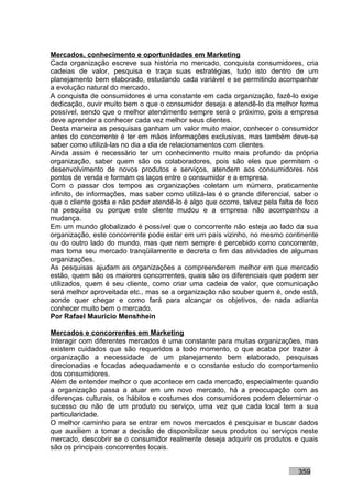 Mercados, conhecimento e oportunidades em Marketing
Cada organização escreve sua história no mercado, conquista consumidores, cria
cadeias de valor, pesquisa e traça suas estratégias, tudo isto dentro de um
planejamento bem elaborado, estudando cada variável e se permitindo acompanhar
a evolução natural do mercado.
A conquista de consumidores é uma constante em cada organização, fazê-lo exige
dedicação, ouvir muito bem o que o consumidor deseja e atendê-lo da melhor forma
possível, sendo que o melhor atendimento sempre será o próximo, pois a empresa
deve aprender a conhecer cada vez melhor seus clientes.
Desta maneira as pesquisas ganham um valor muito maior, conhecer o consumidor
antes do concorrente é ter em mãos informações exclusivas, mas também deve-se
saber como utilizá-las no dia a dia de relacionamentos com clientes.
Ainda assim é necessário ter um conhecimento muito mais profundo da própria
organização, saber quem são os colaboradores, pois são eles que permitem o
desenvolvimento de novos produtos e serviços, atendem aos consumidores nos
pontos de venda e formam os laços entre o consumidor e a empresa.
Com o passar dos tempos as organizações coletam um número, praticamente
infinito, de informações, mas saber como utilizá-las é o grande diferencial, saber o
que o cliente gosta e não poder atendê-lo é algo que ocorre, talvez pela falta de foco
na pesquisa ou porque este cliente mudou e a empresa não acompanhou a
mudança.
Em um mundo globalizado é possível que o concorrente não esteja ao lado da sua
organização, este concorrente pode estar em um país vizinho, no mesmo continente
ou do outro lado do mundo, mas que nem sempre é percebido como concorrente,
mas toma seu mercado tranqüilamente e decreta o fim das atividades de algumas
organizações.
As pesquisas ajudam as organizações a compreenderem melhor em que mercado
estão, quem são os maiores concorrentes, quais são os diferenciais que podem ser
utilizados, quem é seu cliente, como criar uma cadeia de valor, que comunicação
será melhor aproveitada etc., mas se a organização não souber quem é, onde está,
aonde quer chegar e como fará para alcançar os objetivos, de nada adianta
conhecer muito bem o mercado.
Por Rafael Mauricio Menshhein

Mercados e concorrentes em Marketing
Interagir com diferentes mercados é uma constante para muitas organizações, mas
existem cuidados que são requeridos a todo momento, o que acaba por trazer à
organização a necessidade de um planejamento bem elaborado, pesquisas
direcionadas e focadas adequadamente e o constante estudo do comportamento
dos consumidores.
Além de entender melhor o que acontece em cada mercado, especialmente quando
a organização passa a atuar em um novo mercado, há a preocupação com as
diferenças culturais, os hábitos e costumes dos consumidores podem determinar o
sucesso ou não de um produto ou serviço, uma vez que cada local tem a sua
particularidade.
O melhor caminho para se entrar em novos mercados é pesquisar e buscar dados
que auxiliem a tomar a decisão de disponibilizar seus produtos ou serviços neste
mercado, descobrir se o consumidor realmente deseja adquirir os produtos e quais
são os principais concorrentes locais.


                                                                               359
 