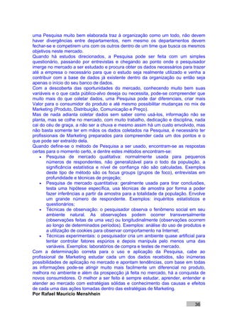uma Pesquisa muito bem elaborada traz à organização como um todo, não devem
haver divergências entre departamentos, nem mesmo os departamentos devem
fechar-se e competirem uns com os outros dentro de um time que busca os mesmos
objetivos neste mercado.
Quando há estudos direcionados, a Pesquisa pode ser feita com um simples
questionário, passando por entrevistas e chegando ao ponto onde o pesquisador
imerge no mercado a ser estudado e procura obter os dados necessários para trazer
até a empresa o necessário para que o estudo seja realmente utilizado e venha a
contribuir com a base de dados já existente dentro da organização ou então seja
apenas o início do seu banco de dados.
Com a descoberta das oportunidades do mercado, conhecendo muito bem suas
variáveis e o que cada público-alvo deseja ou necessita, pode-se compreender que
muito mais do que coletar dados, uma Pesquisa pode dar diferenciais, criar mais
Valor para o consumidor do produto e até mesmo possibilitar mudanças no mix de
Marketing (Produto, Distribuição, Comunicação e Preço).
Mas de nada adianta coletar dados sem saber como usá-los, informação não se
planta, mas se colhe no mercado, com muito trabalho, dedicação e disciplina, nada
cai do céu de graça, a não ser a chuva e mesmo assim há um custo envolvido, mas
não basta somente ter em mãos os dados coletados na Pesquisa, é necessário ter
profissionais de Marketing preparados para compreender cada um dos pontos e o
que pode ser extraído dela.
Quando define-se o método de Pesquisa a ser usado, encontram-se as respostas
certas para o momento certo, e dentre estes métodos encontram-se:
    • Pesquisa de mercado qualitativa: normalmente usada para pequenos
       números de respondentes, não generalizável para o todo da população, a
       significância estatística e nível de confiança não são calculadas. Exemplos
       deste tipo de método são os focus groups (grupos de foco), entrevistas em
       profundidade e técnicas de projeção;
    • Pesquisa de mercado quantitativa: geralmente usada para tirar conclusões,
       testa uma hipótese específica, usa técnicas de amostra por forma a poder
       fazer inferências a partir da amostra para a totalidade da população. Envolve
       um grande número de respondente. Exemplos: inquéritos estatísticos e
       questionários;
    • Técnicas de observação: o pesquisador observa o fenômeno social em seu
       ambiente natural. As observações podem ocorrer transversalmente
       (observações feitas de uma vez) ou longitudinalmente (observações ocorrem
       ao longo de determinados períodos). Exemplos: análise do uso de produtos e
       a utilização de cookies para observar comportamento na Internet;
    • Técnicas experimentais: o pesquisador cria um ambiente quase artificial para
       tentar controlar fatores espúrios e depois manipula pelo menos uma das
       variáveis. Exemplos: laboratórios de compra e testes de mercado.
Com a determinação correta para o uso e aplicação da Pesquisa, cabe ao
profissional de Marketing estudar cada um dos dados recebidos, são inúmeras
possibilidades de aplicação no mercado e apontam tendências, com base em todas
as informações pode-se atingir muito mais facilmente um diferencial no produto,
melhora no ambiente e além da prospecção já feita no mercado, há a conquista de
novos consumidores. O melhor a ser feito é sempre estudar, aprender, entender e
atender ao mercado com estratégias sólidas e conhecimento das causas e efeitos
de cada uma das ações tomadas dentro das estratégias de Marketing.
Por Rafael Mauricio Menshhein

                                                                              36
 