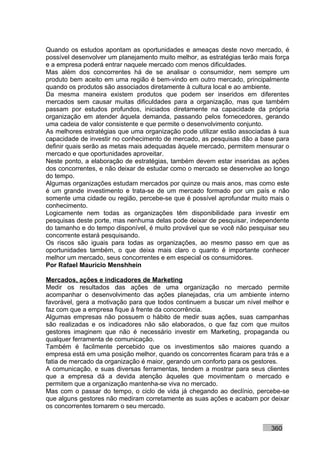 Quando os estudos apontam as oportunidades e ameaças deste novo mercado, é
possível desenvolver um planejamento muito melhor, as estratégias terão mais força
e a empresa poderá entrar naquele mercado com menos dificuldades.
Mas além dos concorrentes há de se analisar o consumidor, nem sempre um
produto bem aceito em uma região é bem-vindo em outro mercado, principalmente
quando os produtos são associados diretamente à cultura local e ao ambiente.
Da mesma maneira existem produtos que podem ser inseridos em diferentes
mercados sem causar muitas dificuldades para a organização, mas que também
passam por estudos profundos, iniciados diretamente na capacidade da própria
organização em atender àquela demanda, passando pelos fornecedores, gerando
uma cadeia de valor consistente e que permite o desenvolvimento conjunto.
As melhores estratégias que uma organização pode utilizar estão associadas à sua
capacidade de investir no conhecimento de mercado, as pesquisas dão a base para
definir quais serão as metas mais adequadas àquele mercado, permitem mensurar o
mercado e que oportunidades aproveitar.
Neste ponto, a elaboração de estratégias, também devem estar inseridas as ações
dos concorrentes, e não deixar de estudar como o mercado se desenvolve ao longo
do tempo.
Algumas organizações estudam mercados por quinze ou mais anos, mas como este
é um grande investimento e trata-se de um mercado formado por um país e não
somente uma cidade ou região, percebe-se que é possível aprofundar muito mais o
conhecimento.
Logicamente nem todas as organizações têm disponibilidade para investir em
pesquisas deste porte, mas nenhuma delas pode deixar de pesquisar, independente
do tamanho e do tempo disponível, é muito provável que se você não pesquisar seu
concorrente estará pesquisando.
Os riscos são iguais para todas as organizações, ao mesmo passo em que as
oportunidades também, o que deixa mais claro o quanto é importante conhecer
melhor um mercado, seus concorrentes e em especial os consumidores.
Por Rafael Mauricio Menshhein

Mercados, ações e indicadores de Marketing
Medir os resultados das ações de uma organização no mercado permite
acompanhar o desenvolvimento das ações planejadas, cria um ambiente interno
favorável, gera a motivação para que todos continuem a buscar um nível melhor e
faz com que a empresa fique à frente da concorrência.
Algumas empresas não possuem o hábito de medir suas ações, suas campanhas
são realizadas e os indicadores não são elaborados, o que faz com que muitos
gestores imaginem que não é necessário investir em Marketing, propaganda ou
qualquer ferramenta de comunicação.
Também é facilmente percebido que os investimentos são maiores quando a
empresa está em uma posição melhor, quando os concorrentes ficaram para trás e a
fatia de mercado da organização é maior, gerando um conforto para os gestores.
A comunicação, e suas diversas ferramentas, tendem a mostrar para seus clientes
que a empresa dá a devida atenção àqueles que movimentam o mercado e
permitem que a organização mantenha-se viva no mercado.
Mas com o passar do tempo, o ciclo de vida já chegando ao declínio, percebe-se
que alguns gestores não mediram corretamente as suas ações e acabam por deixar
os concorrentes tomarem o seu mercado.


                                                                           360
 