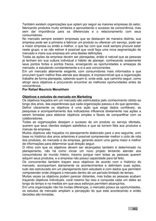 Também existem organizações que optam por seguir as maiores empresas do setor,
fabricando produtos muito similares e aproveitando o sucesso da concorrência, mas
sem dar importância para os diferenciais e o relacionamento com seus
consumidores.
No mercado sempre existem empresas que se destacam de maneira distinta, sua
empresa pode ser a primeira a fabricar um produto ou oferecer um serviço, pode ser
a maior empresa ou então a melhor, o que faz com que você sempre procure estar
neste grupo, e se não estiver é possível que você faça uma nova segmentação de
mercado e insira sua empresa em uma destas definições.
Todas as ações da empresa devem ser planejadas, então é natural que as pessoas
já tenham em sua cultura individual o hábito de planejar, conhecendo exatamente
seus pontos fortes e pontos fracos, enxergando as oportunidades e ameaças de
mercado, e estudando constantemente a si e aos concorrentes.
Em um mercado altamente exigente, com consumidores mais informados e que
procuram quem melhor lhes atende aos desejos, é imprescindível que a organização
trabalhe de forma planejada, sabendo quem é, onde está, que caminho seguir, como
atingir seus objetivos e procurando encontrar as melhores oportunidades antes da
concorrência.
Por Rafael Mauricio Menshhein

Objetivos e estudos de mercado em Marketing
Os objetivos traçados em um mercado são estimulados pelo conhecimento obtido ao
longo dos anos, das experiências que cada organização passou e do que aprendeu.
Definir claramente os objetivos é uma ação que exige dados confiáveis, as
pesquisas e acompanhamento dos indicadores influencia diretamente nas ações a
serem tomadas para elaborar objetivos simples e fáceis de compartilhar com os
colaboradores.
Todas as organizações desejam o sucesso de um produto ou serviço ofertado,
querem que seus clientes estejam satisfeitos e que se tornem fiéis aos produtos e
marcas da empresa.
Muitos objetivos são traçados no planejamento elaborado para o ano seguinte, com
base no histórico dos anos anteriores é possível compreender melhor o ciclo de vida
dos produtos, do mercado e da empresa, gerando assim uma gama maior e melhor
de informações para determinar qual direção seguir.
O ritmo com que os objetivos devem ser alcançados também é determinado no
planejamento, não há como iniciar um novo projeto tentando atender aos
consumidores do mundo inteiro, mesmo porque nem todas as pessoas querem
adquirir seus produtos, e a empresa não possui capacidade para tal feito.
Os concorrentes também traçam seus objetivos de acordo com o histórico do
mercado, acompanham diariamente os acontecimentos e delimitam suas ações,
tudo isto estruturado em um planejamento bem estudado e com dados que permitem
compreender onde chegará o mercado dentro de um período limitado de tempo.
Muitas vezes os objetivos podem parecer distantes, mas todas as pessoas acabam
traçando objetivos individuais, você mesmo faz isso e conquista cada um deles ao
longo do tempo e na medida em que seus esforços permitem alcançá-los.
Em uma organização não há muitas diferenças, o mercado possui as oportunidades,
os estudos de mercado ampliam a percepção do que está acontecendo e então
decisões são tomadas.



                                                                            362
 