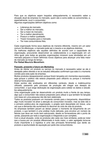 Para que os objetivos sejam traçados adequadamente, é necessário saber a
situação atual da empresa no mercado, quem são e como estão os concorrentes, e,
especialmente, ouvir o consumidor.
Algumas organizações definem objetivos como:

   •   Liderança de mercado;
   •   Ser a melhor do mercado;
   •   Ser a maior do mercado;
   •   Ter o melhor atendimento;
   •   Possuir a melhor qualidade;
   •   Trazer inovações para o mercado;
   •   Ter mais consumidores fiéis.

Cada organização forma seus objetivos de maneira diferente, mesmo em um setor
comum há diferenças, o mercado pode ser o mesmo e os objetivos distintos.
Os melhores objetivos são aqueles definidos de acordo com a capacidade da
organização, procurando desenvolver os colaboradores e a organização em um
ritmo igual, pois todas as grandes organizações iniciaram suas atividades em um
mercado pequeno e foram definindo novos objetivos para alcançar uma fatia maior
de mercado ao longo do tempo.
Por Rafael Mauricio Menshhein

Passado, presente e futuro em Marketing
Antes de ofertar um produto ou serviço no mercado é necessário saber se ele é
desejado pelos clientes e se os estudos efetuados confirmam que este é o momento
correto para esta ação da empresa.
Muitos produtos desapareceram porque foram lançados em momentos equivocados,
seja porque o público não estava preparado para utilizá-lo ou porque o momento
ideal já havia passado.
Estes pontos são analisados em diferentes variáveis, desde a matéria-prima
utilizada, passando pelo processo de produção até chegar aos desejos do
consumidor, o que exige dedicação da organização para coletar os dados e estudá-
los adequadamente.
Uma organização pode ter desenvolvido um produto muito a frente do seu tempo,
algo que o consumidor não estava preparado para utilizar e que também foi lançado
com base em uma pesquisa não tão bem elaborada.
Todos os produtos possuem um momento correto para o lançamento, disponibilizar
algo muito inovador irá atrair a atenção do consumidor inovador, mas se este não é
o primeiro público-alvo da organização, o projeto será descartado em breve, uma
vez que a demanda não aumentará no decorrer do ciclo de vida do produto.
As empresas também pecam ao deixar passar o momento de lançamento de um
produto, o que também é uma análise muito delicada, pois envolve um número de
fatores que deve ser muito bem estruturado, desde os fornecedores até o ponto de
venda, passando por toda a organização e integrando-a por completo.
Com a atual situação, onde os produtos são cada vez mais similares, pode-se notar
que a busca por um produto diferenciado é muito maior, o valor agregado torna-se
muito importante e a logística é uma das principais ferramentas que darão ao
produto a oportunidade de aquisição por parte dos consumidores.



                                                                           363
 