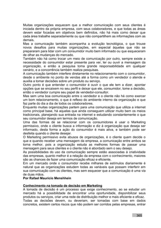 Muitas organizações esquecem que a melhor comunicação com seus clientes é
iniciada dentro da própria empresa, com seus colaboradores, e que todas as áreas
devem estar focadas em objetivos bem definidos, não há mais como deixar que
cada área trabalhe separadamente ou que não compartilhem as informações com as
demais.
Mas a comunicação também acompanha a evolução tecnológica, o que trouxe
novos desafios para muitas organizações, em especial àquelas que não se
prepararam para lidar com um consumidor muito bem informado ou que esqueceram
de olhar as mudanças do mercado.
Também não há como trocar um meio de comunicação por outro, sempre existe a
necessidade do consumidor estar presente para ver, ler ou ouvir a mensagem da
organização, e então a pesquisa toma grande responsabilidade em qualquer
cenário, e a concorrência também realiza pesquisas.
A comunicação também interfere diretamente no relacionamento com o consumidor,
desde o ambiente no ponto de vendas até a forma como um vendedor o atende e
auxilia a tomar decisões sobre um produto ou serviço.
Outro ponto é que entender o consumidor é ouvir o que ele tem a dizer, apontar
opções que se encaixem no seu perfil e deixar que ele, consumidor, tome a decisão,
então o vendedor cumpre seu papel de vendedor-consultor.
Mas sem uma boa comunicação entre o vendedor e o cliente não há como exercer
um bom relacionamento, o que é reflexo do ambiente interno da organização e que
faz parte do dia a dia de todos os colaboradores.
Enquanto muitas organizações partem para uma comunicação que utiliza a internet
como principal base, há aquelas que ainda conseguem utilizar muito bem os meios
tradicionais, planejando sua entrada na internet e estudando constantemente o que
seu consumidor deseja em termos de comunicação.
Uma das formas de se relacionar com os consumidores é usar o Marketing
permissivo, onde o cliente busca a informação e diz à organização que deseja ser
informado, desta forma a ação do consumidor é mais ativa, e também pode ser
desfeita quando o cliente desejar.
O Marketing permissivo evita abusos de organizações, é o cliente quem decide o
que e quando receber uma mensagem da empresa, a comunicação entre ambos se
torna melhor, pois a organização estuda as melhores formas de passar uma
mensagem para seus clientes e o cliente não é abordado sem o seu desejo.
As possibilidades do uso da comunicação sempre estão associadas à criatividade
das empresas, quanto melhor é a relação da empresa com o conhecimento, maiores
são as chances de fazer uma comunicação eficaz e eficiente.
Em um mercado onde o consumidor recebe milhares de estímulos diariamente é
natural que as organizações estudem todas as variáveis que possam interferir em
sua comunicação com os clientes, mas sem esquecer que a comunicação é uma via
de duas mãos.
Por Rafael Mauricio Menshhein

Conhecimento na tomada de decisão em Marketing
A tomada de decisão é um processo que exige conhecimento, ao se estudar um
mercado há a possibilidade de encontrar uma oportunidade, disponibilizar seus
produtos ou serviços, criar uma rede de distribuição melhor e mais eficiente e eficaz.
Todas as decisões devem, ou deveriam, ser tomadas com base em dados
concretos, existem certos riscos que não podem ser corridos pelas empresas, entrar


                                                                               365
 