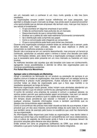 em um mercado sem o conhecer é um risco muito grande e não traz bons
resultados.
As organizações sempre podem buscar referências em suas pesquisas, que
apontam a direção à qual o mercado se dirige, mas ainda assim é possível encontrar
uma oportunidade que as demais empresas não tenham visto, mas que traz riscos e
seu estudo é fundamental.
        O que acontece em algumas empresas é que existe:
        A falta de conhecimento mais profundo de um mercado;
        Desconhecimento do que o consumidor deseja;
        Analisar se a cadeia de valor está realmente funcionando corretamente;
        Se a distribuição está cumprindo seu papel;
        Como a comunicação está chegando ao consumidor;
        O que a concorrência pode fazer para tomar seu mercado.
Quando uma organização consegue analisar todas as variáveis que a cercam, pode
tomar decisões com maior precisão, atende aos seus objetivos e oferta ao
consumidor os melhores produtos e serviços.
Decidir não é arriscar-se em um caminho desconhecido, mas procurar um terreno já
conhecido, aprofundar os estudos sobre o terreno e tomar uma decisão com base
nas informações obtidas, pois desta forma a organização consegue avaliar tudo o
que é necessário para estar presente em um novo mercado ou trazendo um novo
produto.
As melhores decisões são aquelas que são tomadas com base em conhecimento,
agregando novas possibilidades e abrindo os olhos das organizações para as
inúmeras possibilidades existentes.
Por Rafael Mauricio Menshhein

Agregar valor à informação em Marketing
Atingir a excelência na fabricação de um produto ou prestação de serviços é um
objetivo comum à todas as organizações, mas para chegar em um estágio acima da
concorrência é preciso muito planejamento, muitos estudos de mercado e saber
conciliar todas as áreas da organização para que o foco seja mantido e os
resultados apareçam ao longo do tempo.
Nenhuma organização nasce grande, todas iniciam suas atividades atendendo um
mercado restrito e que irá crescer conforme seu planejamento e dedicação.
O sonho de construir uma empresa de sucesso é comum a qualquer pessoa, os
sonhos podem permitir que oportunidades sejam encontradas, mas sem um estudo
não há como colocar em prática o que é o objeto dos desejos de cada um.
Em tempos atuais percebe-se que estudar o mercado é uma constante para
qualquer empresa, trazendo informações novas e também permitindo que os
desejos dos consumidores sejam atendidos.
Como a concorrência não precisa mais estar situada ao lado da sua empresa, é bem
provável que um dos seus maiores concorrentes esteja do outro lado do mundo, e
que também serve de exemplo pela busca na excelência que você faz diariamente
na sua organização.
As informações estão disponíveis para todas as organizações, mas dentro delas é
natural que ainda haja uma resistência em compartilhá-las com seus colaboradores,
pois a cultura do segredo da informação ainda é forte e as empresas deixam de
encontrar soluções para oferecer aos seus clientes.
Então entram em cena os programas (softwares) de CRM, que ainda são sub-
utilizados e que para muitos gestores são bancos de dados integrados.

                                                                           366
 